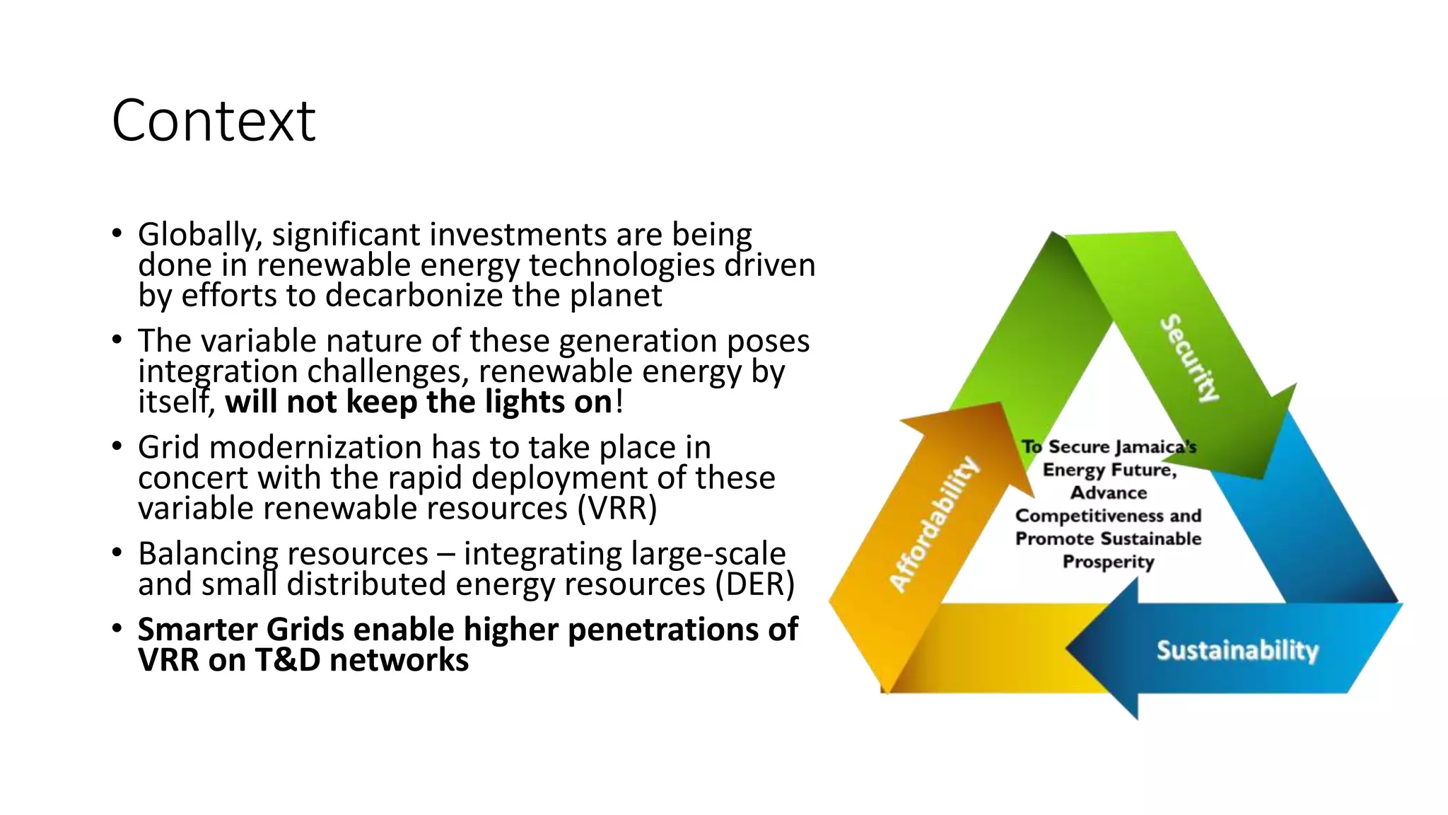 Context
• Globally, significant investments are being
done in renewable energy technologies driven
by efforts to decarbonize the planet
• The variable nature of these generation poses
integration challenges, renewable energy by
itself, will not keep the lights on!
• Grid modernization has to take place in
concert with the rapid deployment of these
variable renewable resources (VRR)
• Balancing resources – integrating large-scale
and small distributed energy resources (DER)
• Smarter Grids enable higher penetrations of
VRR on T&D networks
 