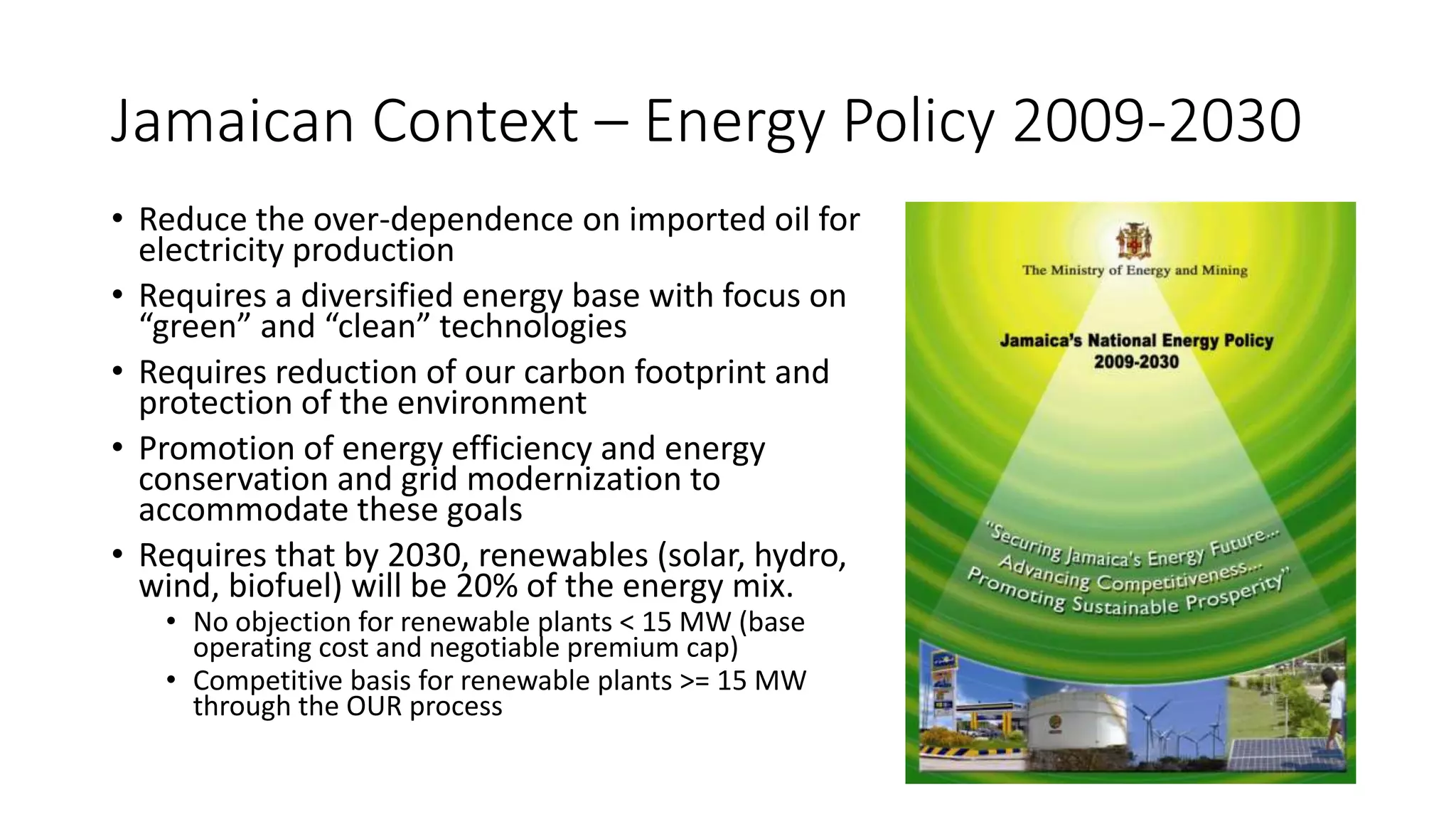Jamaican Context – Energy Policy 2009-2030
• Reduce the over-dependence on imported oil for
electricity production
• Requires a diversified energy base with focus on
“green” and “clean” technologies
• Requires reduction of our carbon footprint and
protection of the environment
• Promotion of energy efficiency and energy
conservation and grid modernization to
accommodate these goals
• Requires that by 2030, renewables (solar, hydro,
wind, biofuel) will be 20% of the energy mix.
• No objection for renewable plants < 15 MW (base
operating cost and negotiable premium cap)
• Competitive basis for renewable plants >= 15 MW
through the OUR process
 