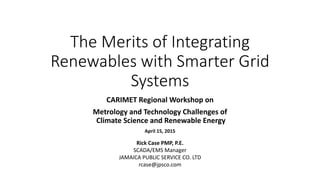 The Merits of Integrating
Renewables with Smarter Grid
Systems
CARIMET Regional Workshop on
Metrology and Technology Challenges of
Climate Science and Renewable Energy
April 15, 2015
Rick Case PMP, P.E.
SCADA/EMS Manager
JAMAICA PUBLIC SERVICE CO. LTD
rcase@jpsco.com
 