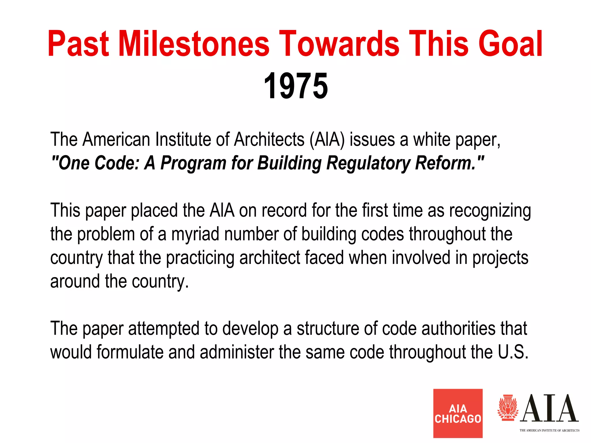 1975
Past Milestones Towards This Goal
The American Institute of Architects (AlA) issues a white paper,
"One Code: A Program for Building Regulatory Reform."
This paper placed the AlA on record for the first time as recognizing
the problem of a myriad number of building codes throughout the
country that the practicing architect faced when involved in projects
around the country.
The paper attempted to develop a structure of code authorities that
would formulate and administer the same code throughout the U.S.
 