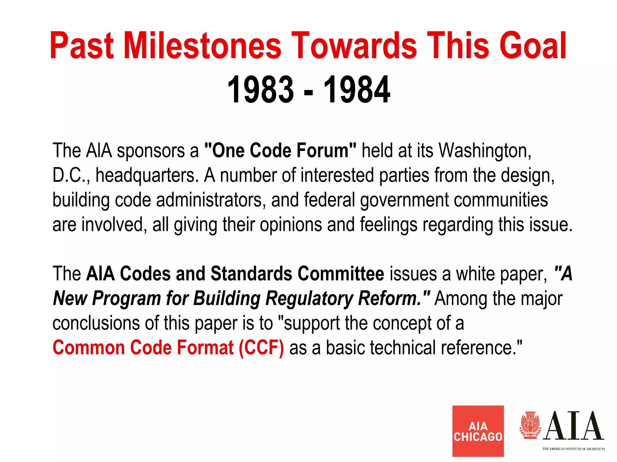 1983 - 1984
Past Milestones Towards This Goal
The AlA sponsors a "One Code Forum" held at its Washington,
D.C., headquarters. A number of interested parties from the design,
building code administrators, and federal government communities
are involved, all giving their opinions and feelings regarding this issue.
The AlA Codes and Standards Committee issues a white paper, "A
New Program for Building Regulatory Reform." Among the major
conclusions of this paper is to "support the concept of a
Common Code Format (CCF) as a basic technical reference."
 