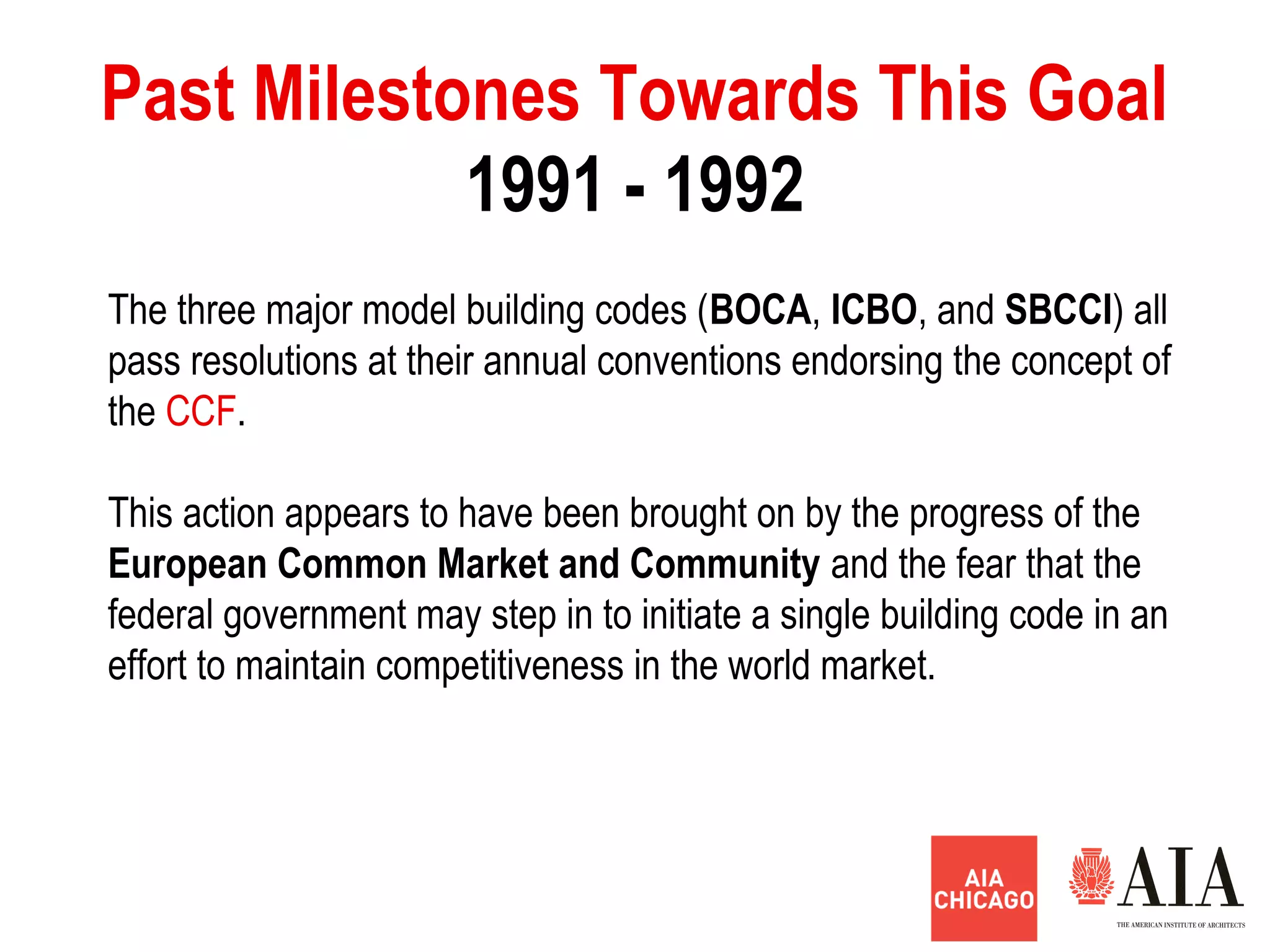 1991 - 1992
Past Milestones Towards This Goal
The three major model building codes (BOCA, ICBO, and SBCCI) all
pass resolutions at their annual conventions endorsing the concept of
the CCF.
This action appears to have been brought on by the progress of the
European Common Market and Community and the fear that the
federal government may step in to initiate a single building code in an
effort to maintain competitiveness in the world market.
 