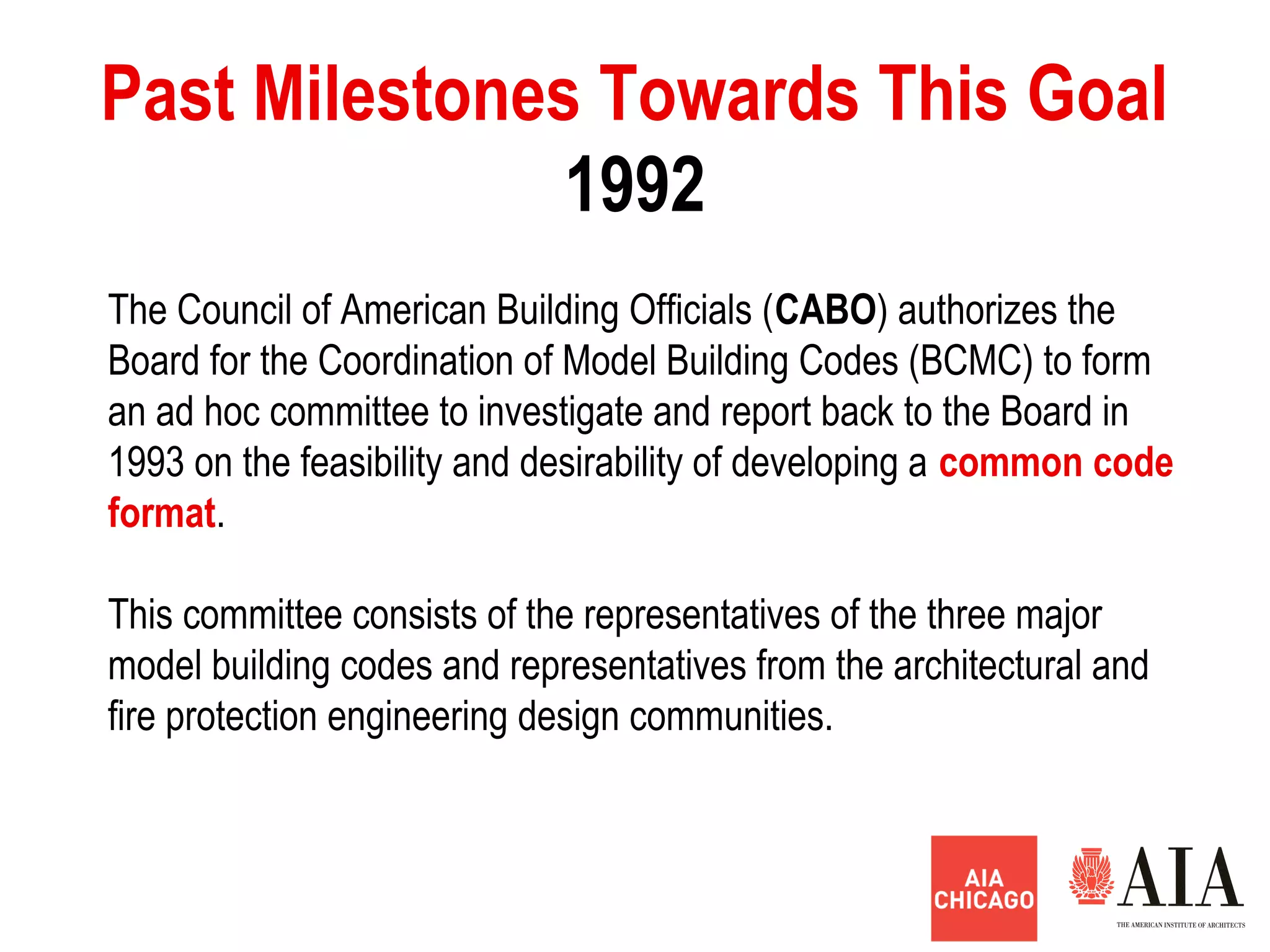 1992
Past Milestones Towards This Goal
The Council of American Building Officials (CABO) authorizes the
Board for the Coordination of Model Building Codes (BCMC) to form
an ad hoc committee to investigate and report back to the Board in
1993 on the feasibility and desirability of developing a common code
format.
This committee consists of the representatives of the three major
model building codes and representatives from the architectural and
fire protection engineering design communities.
 