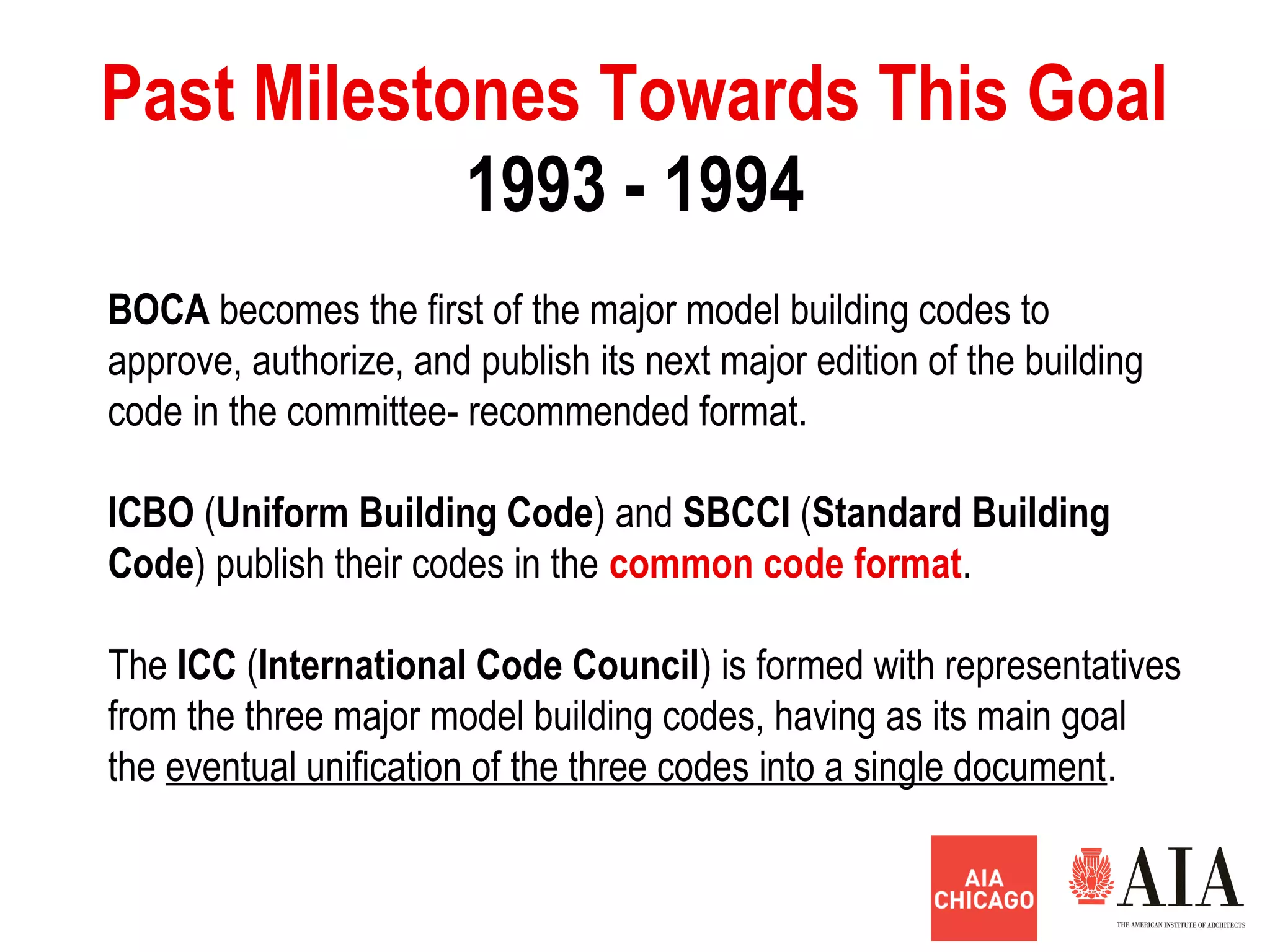 BOCA becomes the first of the major model building codes to
approve, authorize, and publish its next major edition of the building
code in the committee- recommended format.
ICBO (Uniform Building Code) and SBCCI (Standard Building
Code) publish their codes in the common code format.
The ICC (International Code Council) is formed with representatives
from the three major model building codes, having as its main goal
the eventual unification of the three codes into a single document.
1993 - 1994
Past Milestones Towards This Goal
 