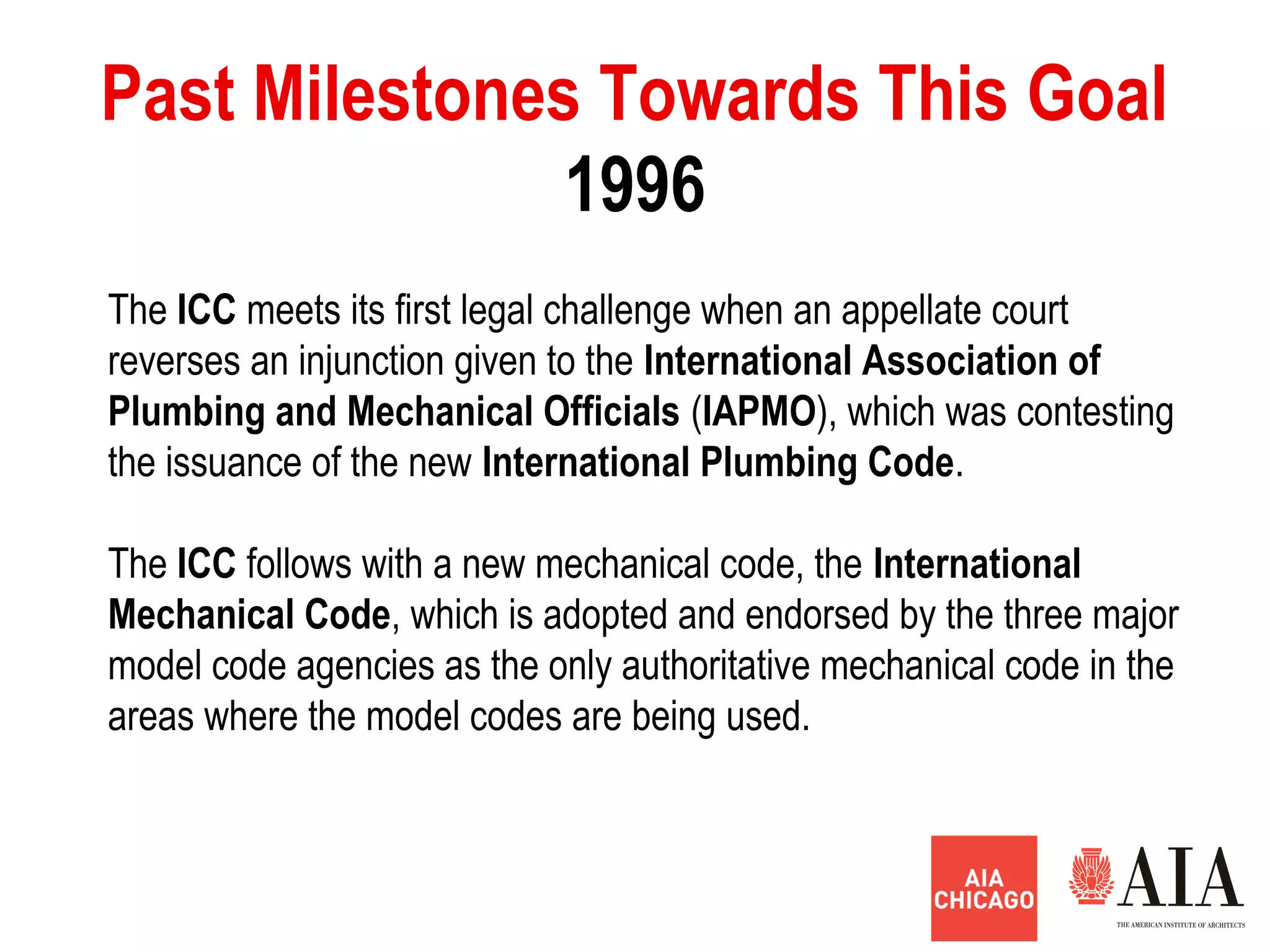 1996
Past Milestones Towards This Goal
The ICC meets its first legal challenge when an appellate court
reverses an injunction given to the International Association of
Plumbing and Mechanical Officials (IAPMO), which was contesting
the issuance of the new International Plumbing Code.
The ICC follows with a new mechanical code, the International
Mechanical Code, which is adopted and endorsed by the three major
model code agencies as the only authoritative mechanical code in the
areas where the model codes are being used.
 