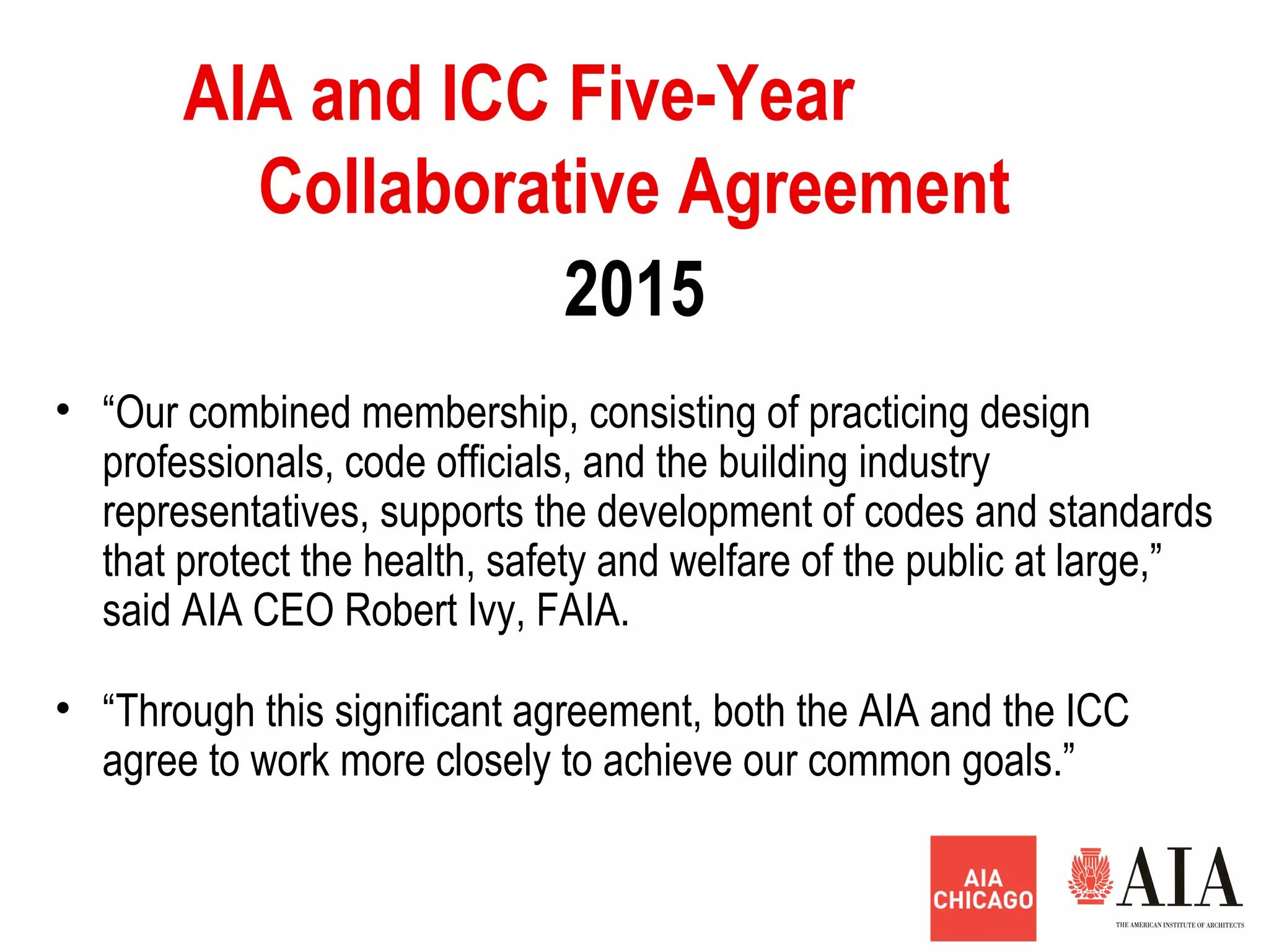 2015
AIA and ICC Five-Year
Collaborative Agreement
• “Our combined membership, consisting of practicing design
professionals, code officials, and the building industry
representatives, supports the development of codes and standards
that protect the health, safety and welfare of the public at large,”
said AIA CEO Robert Ivy, FAIA.
• “Through this significant agreement, both the AIA and the ICC
agree to work more closely to achieve our common goals.”
 