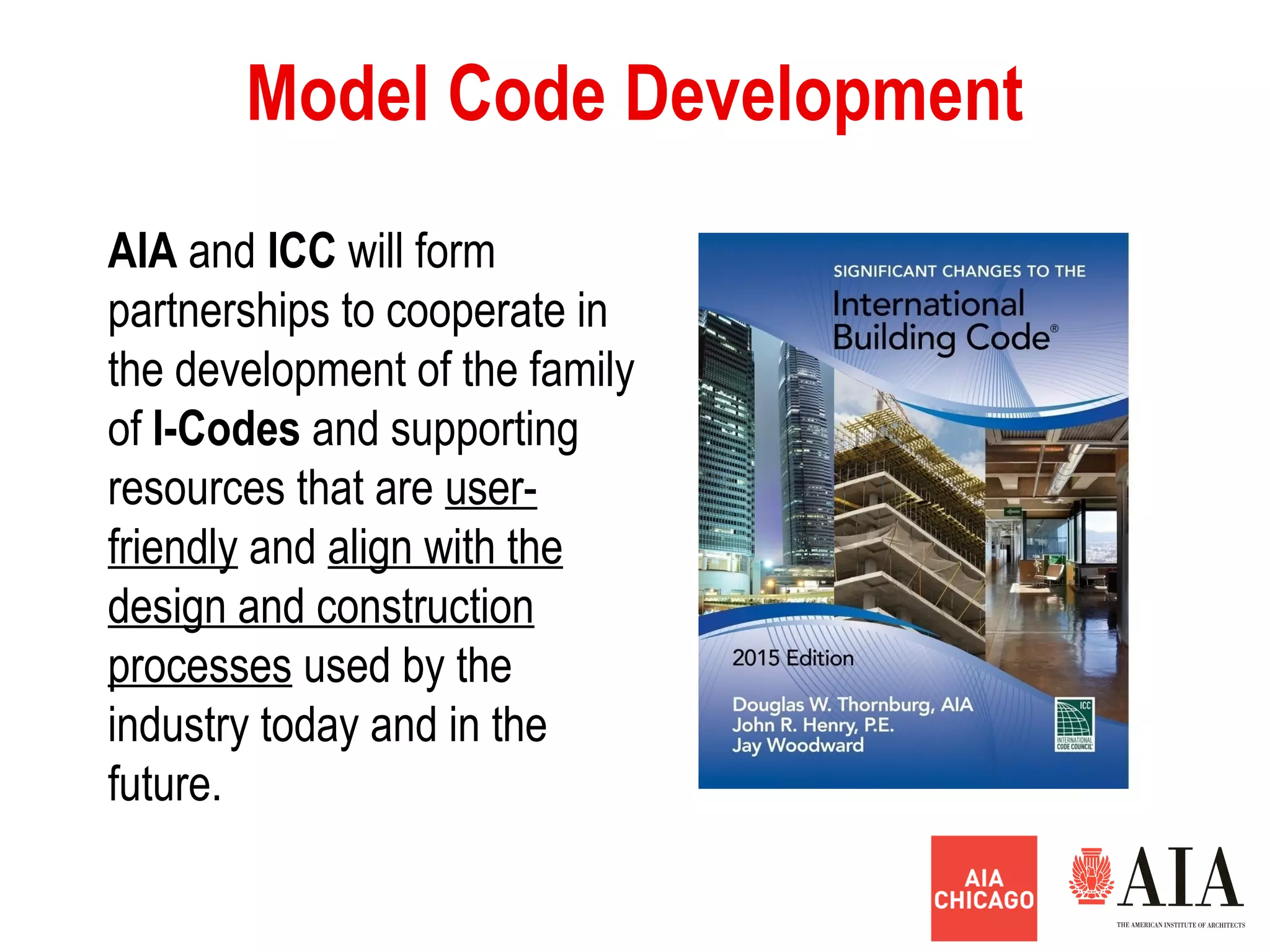 Model Code Development
AIA and ICC will form
partnerships to cooperate in
the development of the family
of I-Codes and supporting
resources that are user-
friendly and align with the
design and construction
processes used by the
industry today and in the
future.
 