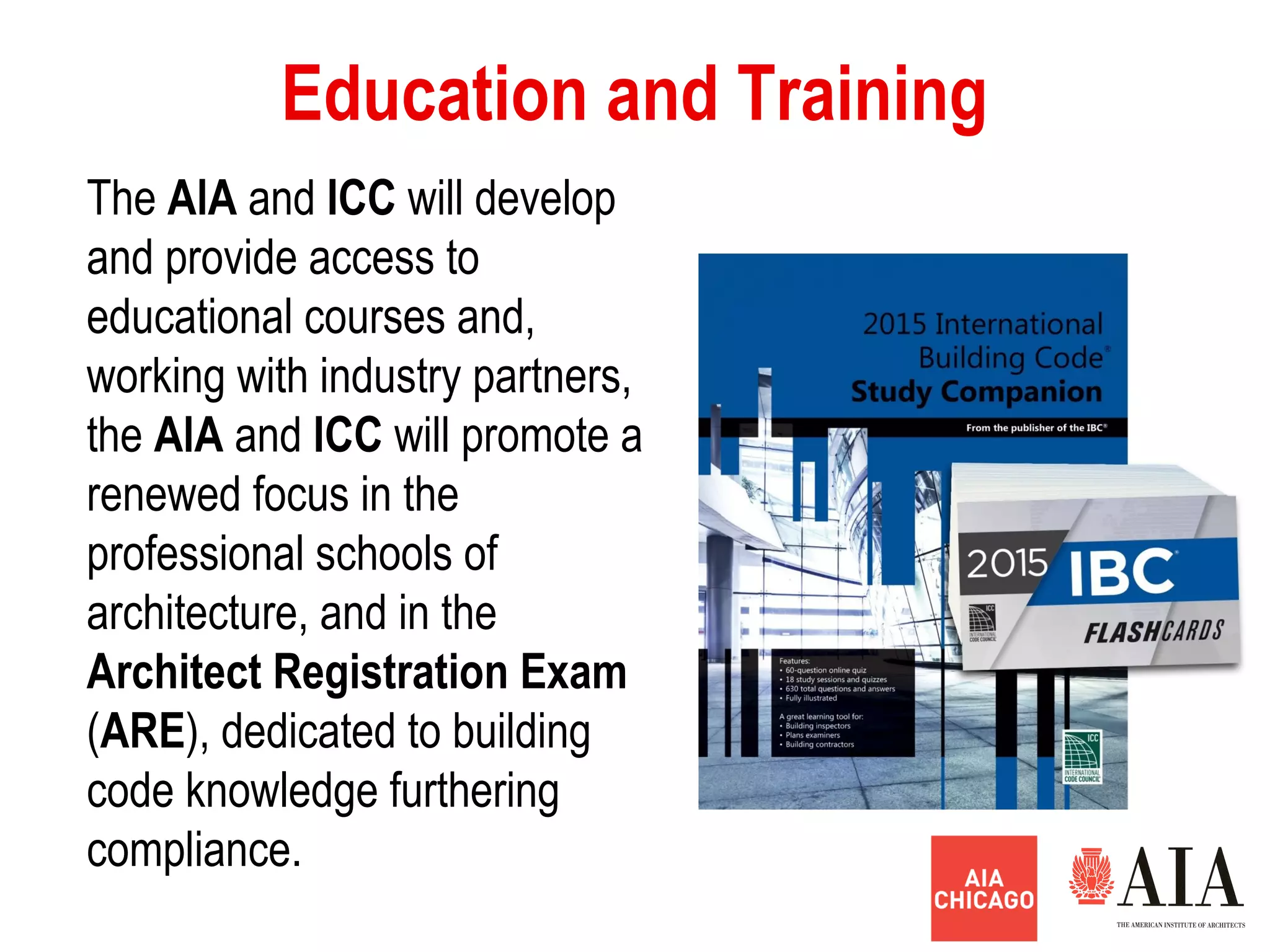 Education and Training
The AlA and ICC will develop
and provide access to
educational courses and,
working with industry partners,
the AlA and ICC will promote a
renewed focus in the
professional schools of
architecture, and in the
Architect Registration Exam
(ARE), dedicated to building
code knowledge furthering
compliance.
 
