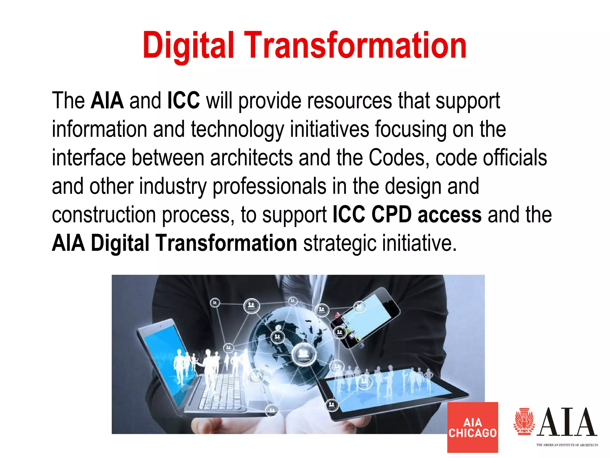 Digital Transformation
The AlA and ICC will provide resources that support
information and technology initiatives focusing on the
interface between architects and the Codes, code officials
and other industry professionals in the design and
construction process, to support ICC CPD access and the
AlA Digital Transformation strategic initiative.
 