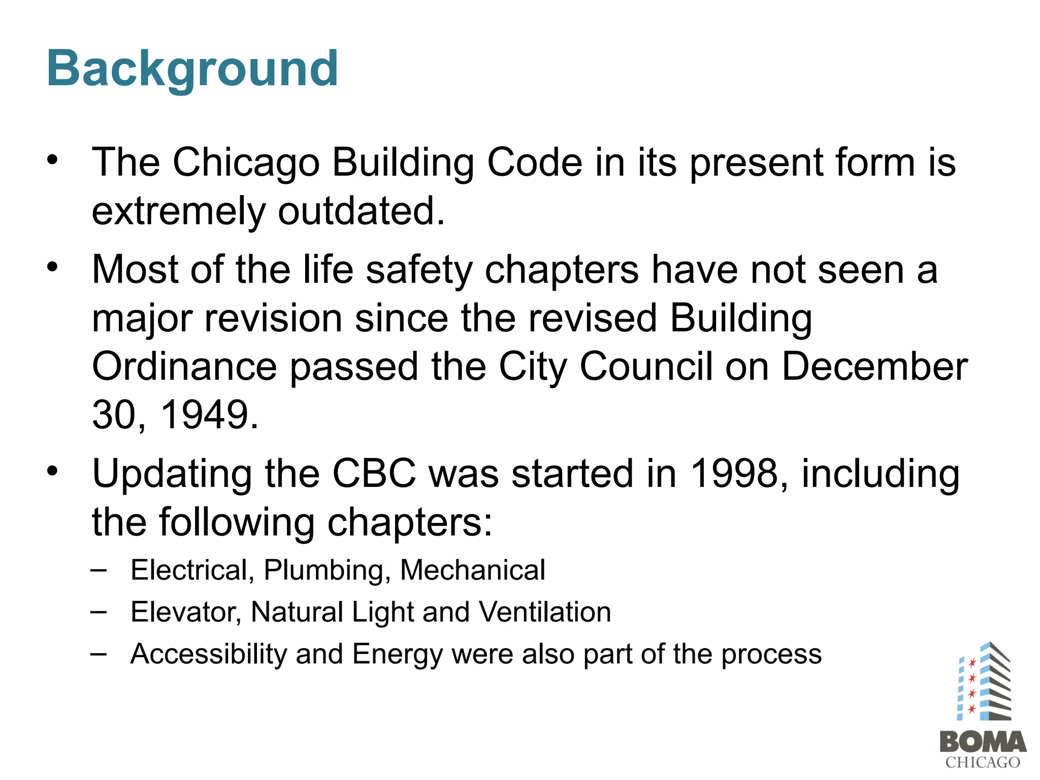 Background
• The Chicago Building Code in its present form is
extremely outdated.
• Most of the life safety chapters have not seen a
major revision since the revised Building
Ordinance passed the City Council on December
30, 1949.
• Updating the CBC was started in 1998, including
the following chapters:
– Electrical, Plumbing, Mechanical
– Elevator, Natural Light and Ventilation
– Accessibility and Energy were also part of the process
 