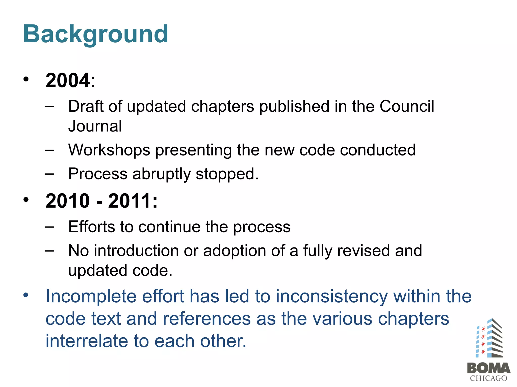 Background
• 2004:
– Draft of updated chapters published in the Council
Journal
– Workshops presenting the new code conducted
– Process abruptly stopped.
• 2010 - 2011:
– Efforts to continue the process
– No introduction or adoption of a fully revised and
updated code.
• Incomplete effort has led to inconsistency within the
code text and references as the various chapters
interrelate to each other.
 