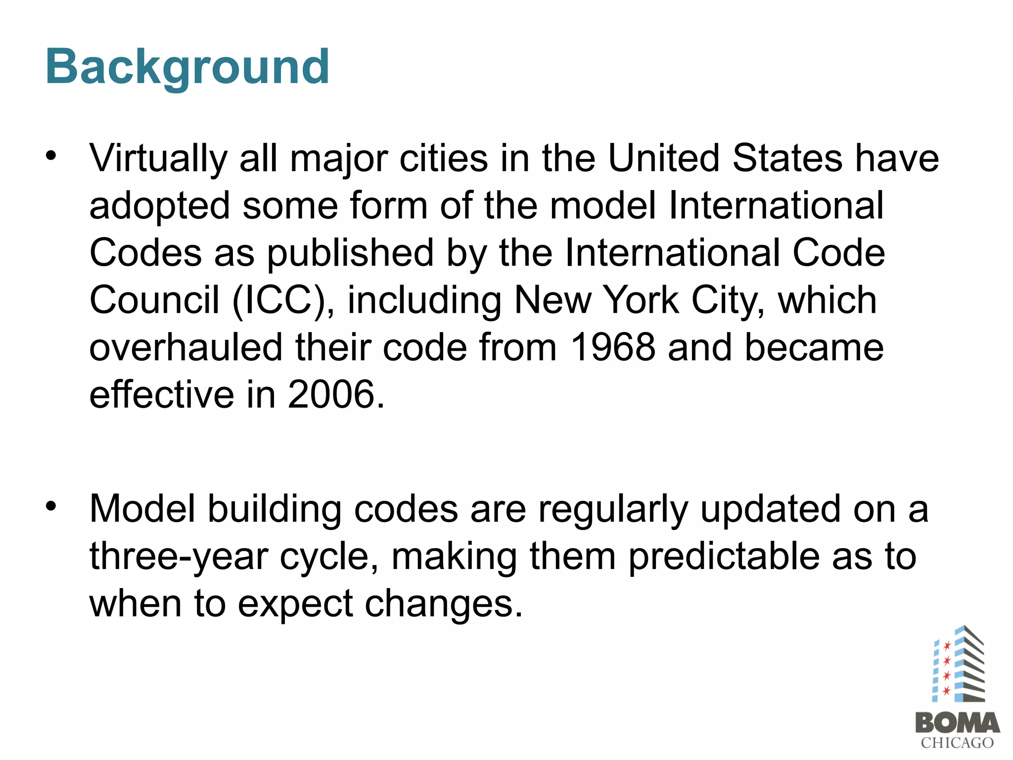 Background
• Virtually all major cities in the United States have
adopted some form of the model International
Codes as published by the International Code
Council (ICC), including New York City, which
overhauled their code from 1968 and became
effective in 2006.
• Model building codes are regularly updated on a
three-year cycle, making them predictable as to
when to expect changes.
 