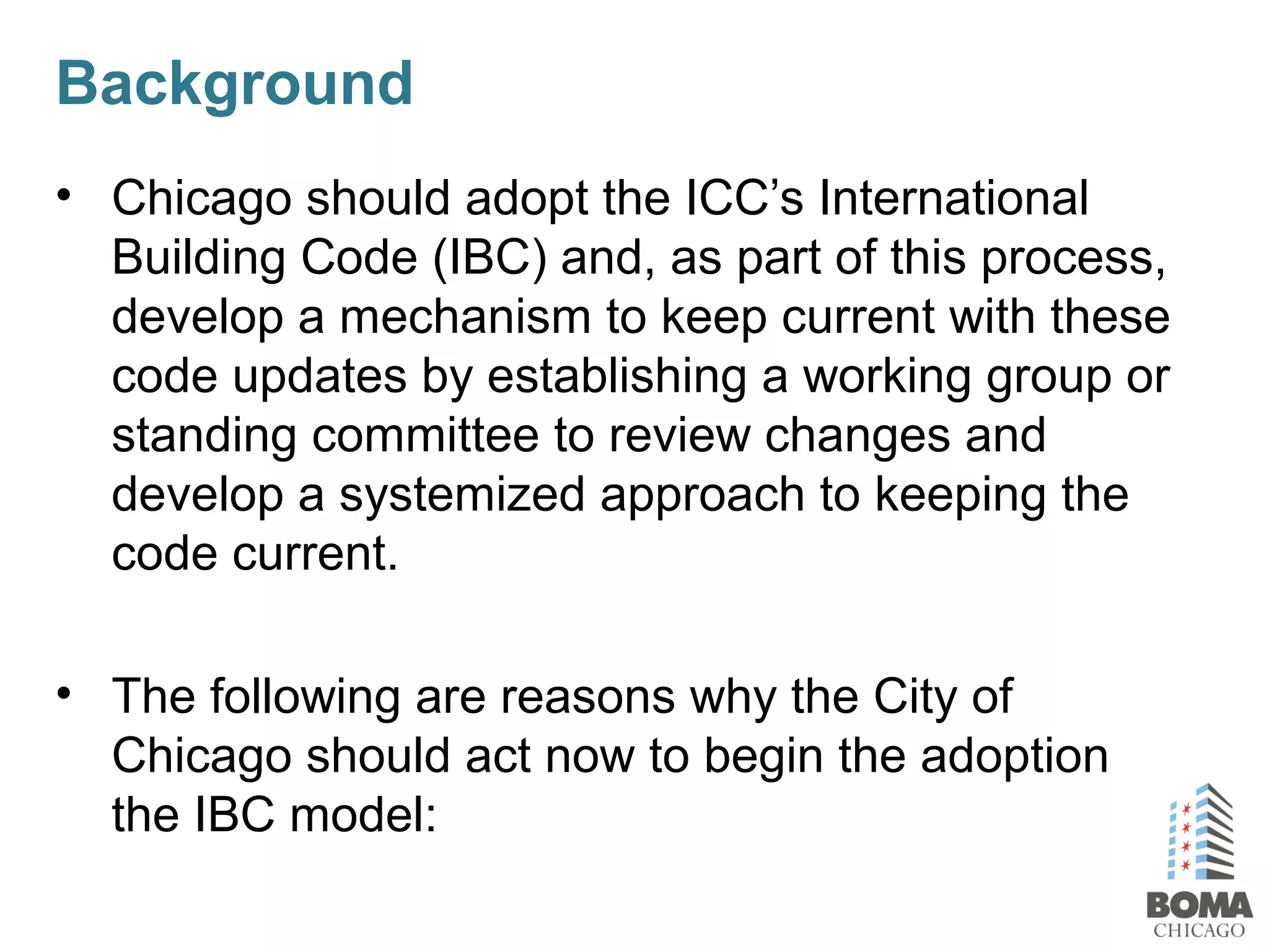 Background
• Chicago should adopt the ICC’s International
Building Code (IBC) and, as part of this process,
develop a mechanism to keep current with these
code updates by establishing a working group or
standing committee to review changes and
develop a systemized approach to keeping the
code current.
• The following are reasons why the City of
Chicago should act now to begin the adoption
the IBC model:
 