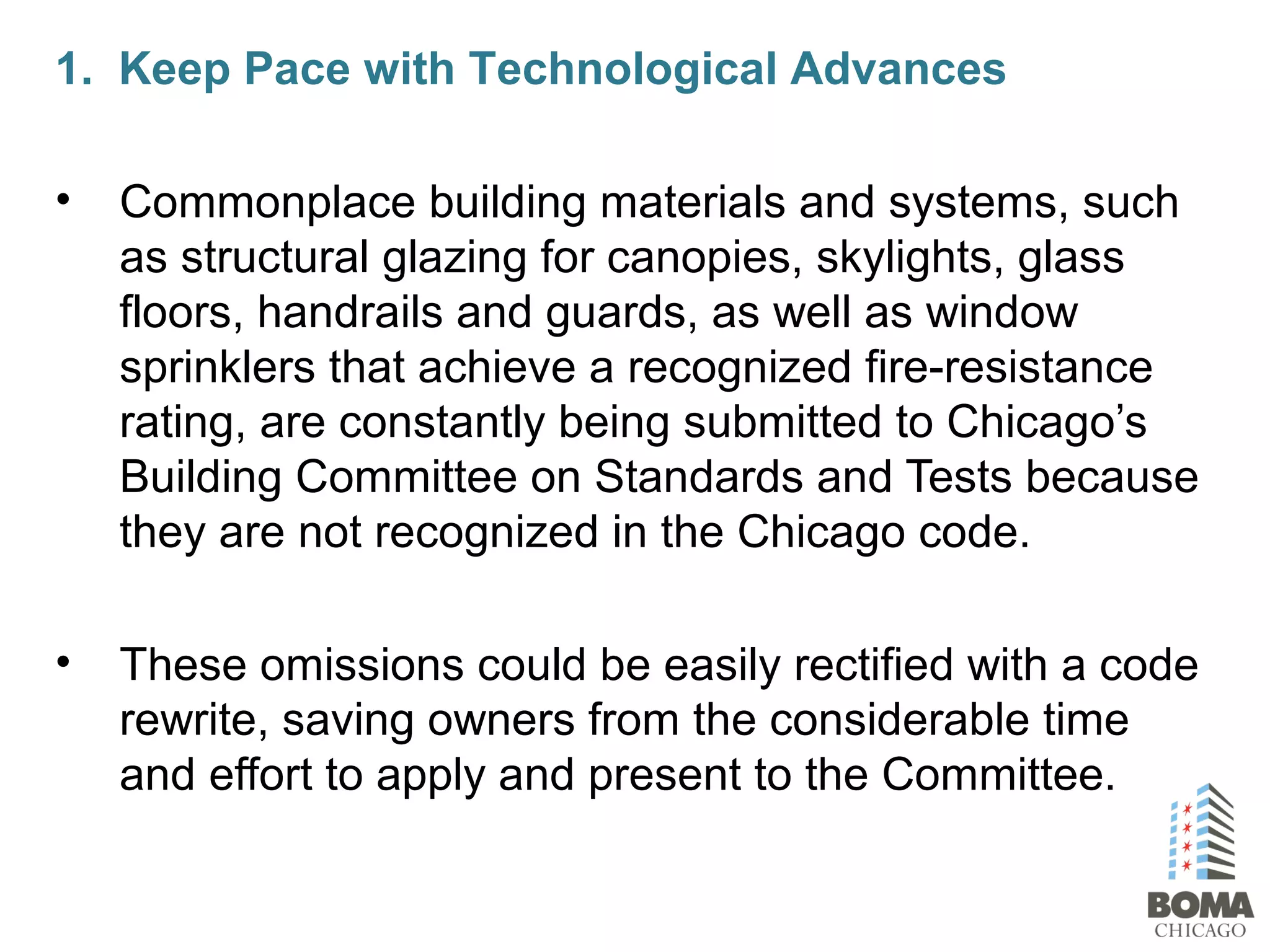 1. Keep Pace with Technological Advances
• Commonplace building materials and systems, such
as structural glazing for canopies, skylights, glass
floors, handrails and guards, as well as window
sprinklers that achieve a recognized fire-resistance
rating, are constantly being submitted to Chicago’s
Building Committee on Standards and Tests because
they are not recognized in the Chicago code.
• These omissions could be easily rectified with a code
rewrite, saving owners from the considerable time
and effort to apply and present to the Committee.
 