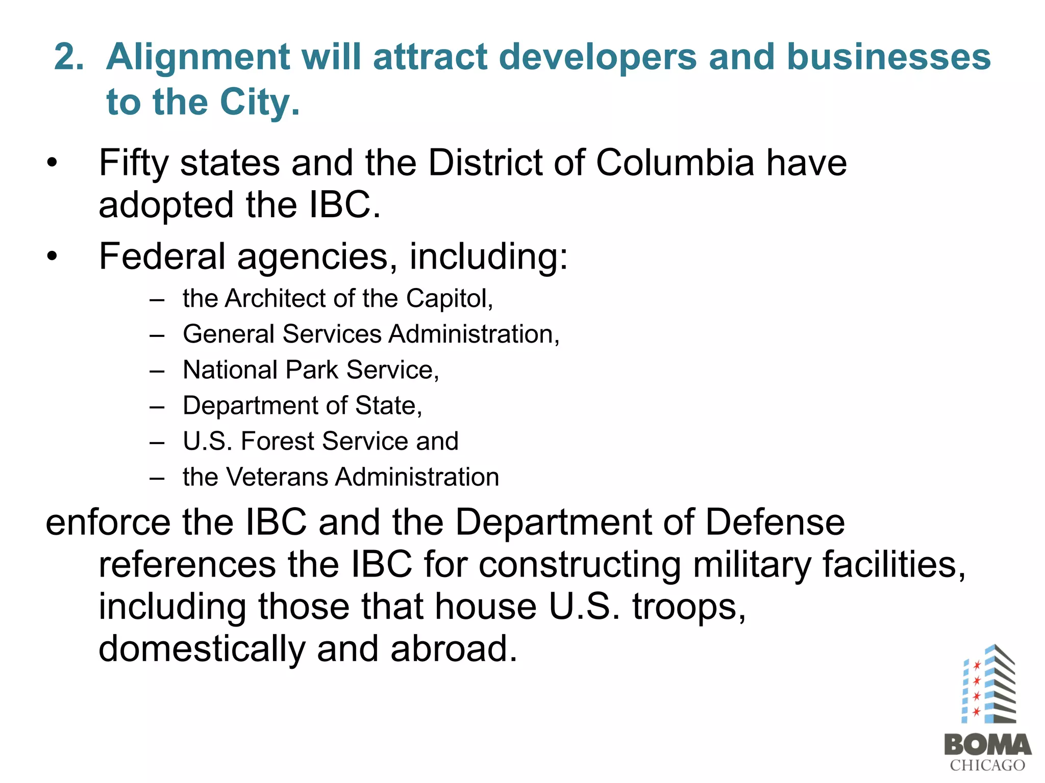 • Fifty states and the District of Columbia have
adopted the IBC.
• Federal agencies, including:
– the Architect of the Capitol,
– General Services Administration,
– National Park Service,
– Department of State,
– U.S. Forest Service and
– the Veterans Administration
enforce the IBC and the Department of Defense
references the IBC for constructing military facilities,
including those that house U.S. troops,
domestically and abroad.
2. Alignment will attract developers and businesses
to the City.
 