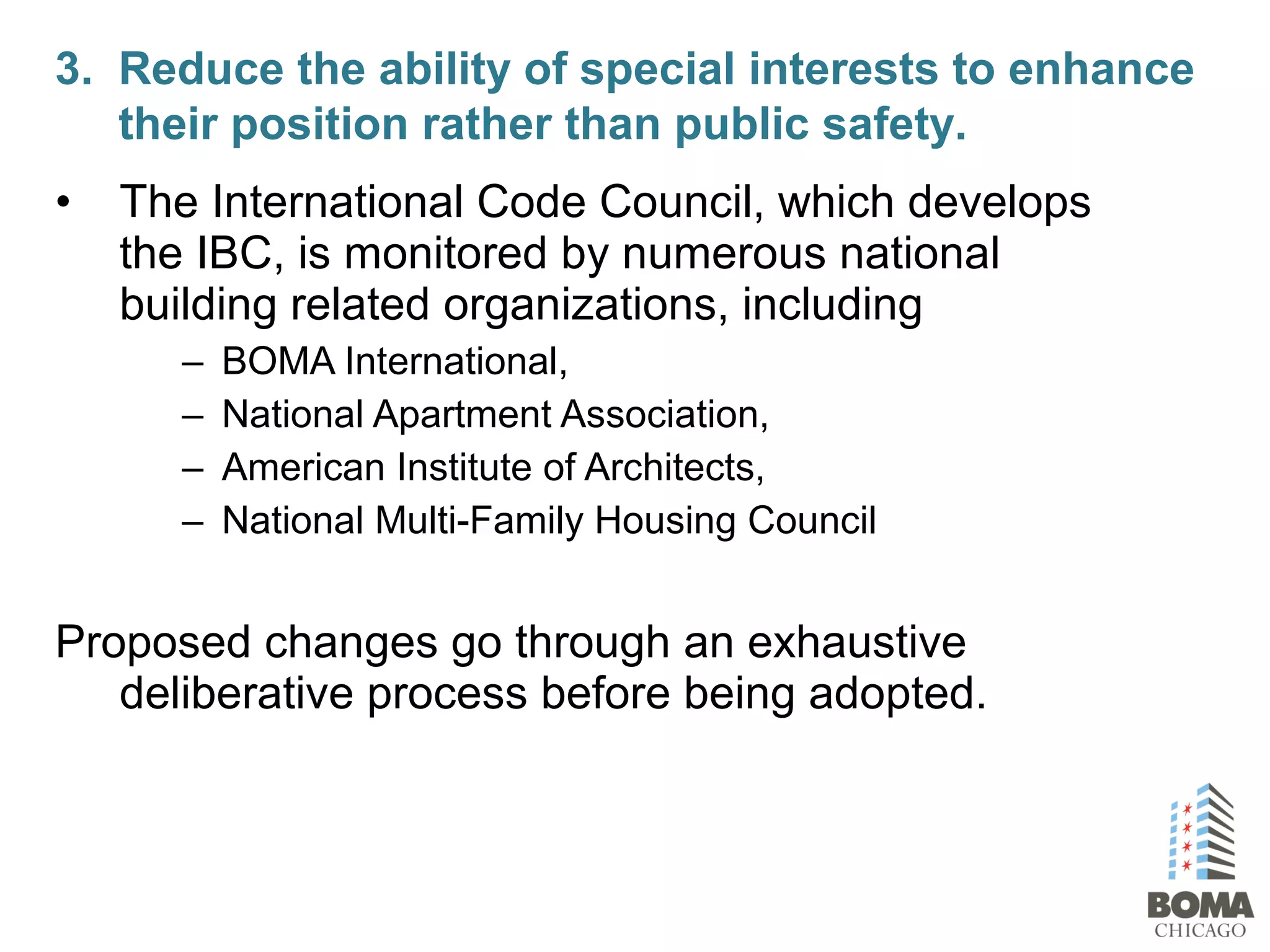 • The International Code Council, which develops
the IBC, is monitored by numerous national
building related organizations, including
– BOMA International,
– National Apartment Association,
– American Institute of Architects,
– National Multi-Family Housing Council
Proposed changes go through an exhaustive
deliberative process before being adopted.
3. Reduce the ability of special interests to enhance
their position rather than public safety.
 