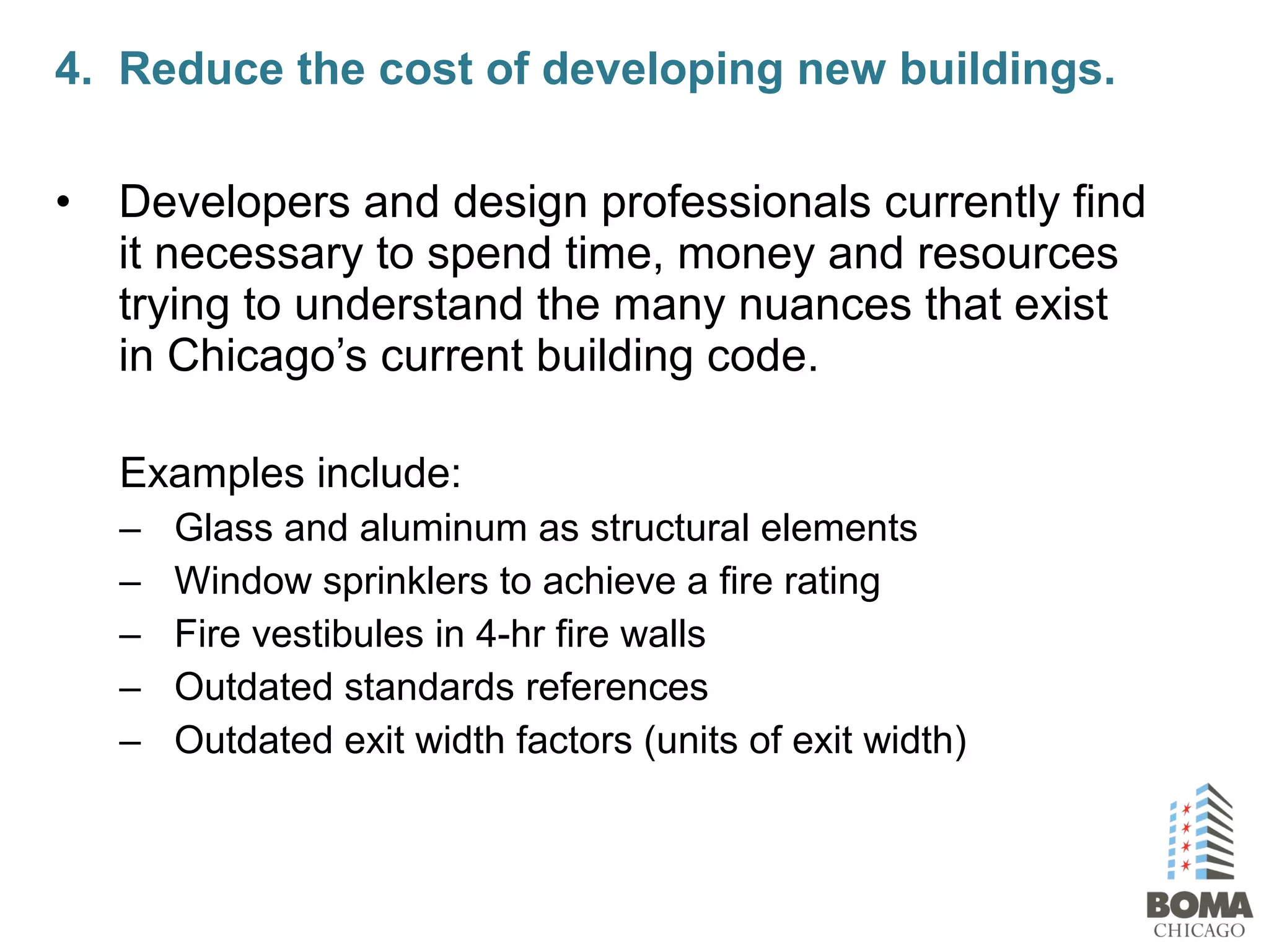 • Developers and design professionals currently find
it necessary to spend time, money and resources
trying to understand the many nuances that exist
in Chicago’s current building code.
Examples include:
– Glass and aluminum as structural elements
– Window sprinklers to achieve a fire rating
– Fire vestibules in 4-hr fire walls
– Outdated standards references
– Outdated exit width factors (units of exit width)
4. Reduce the cost of developing new buildings.
 