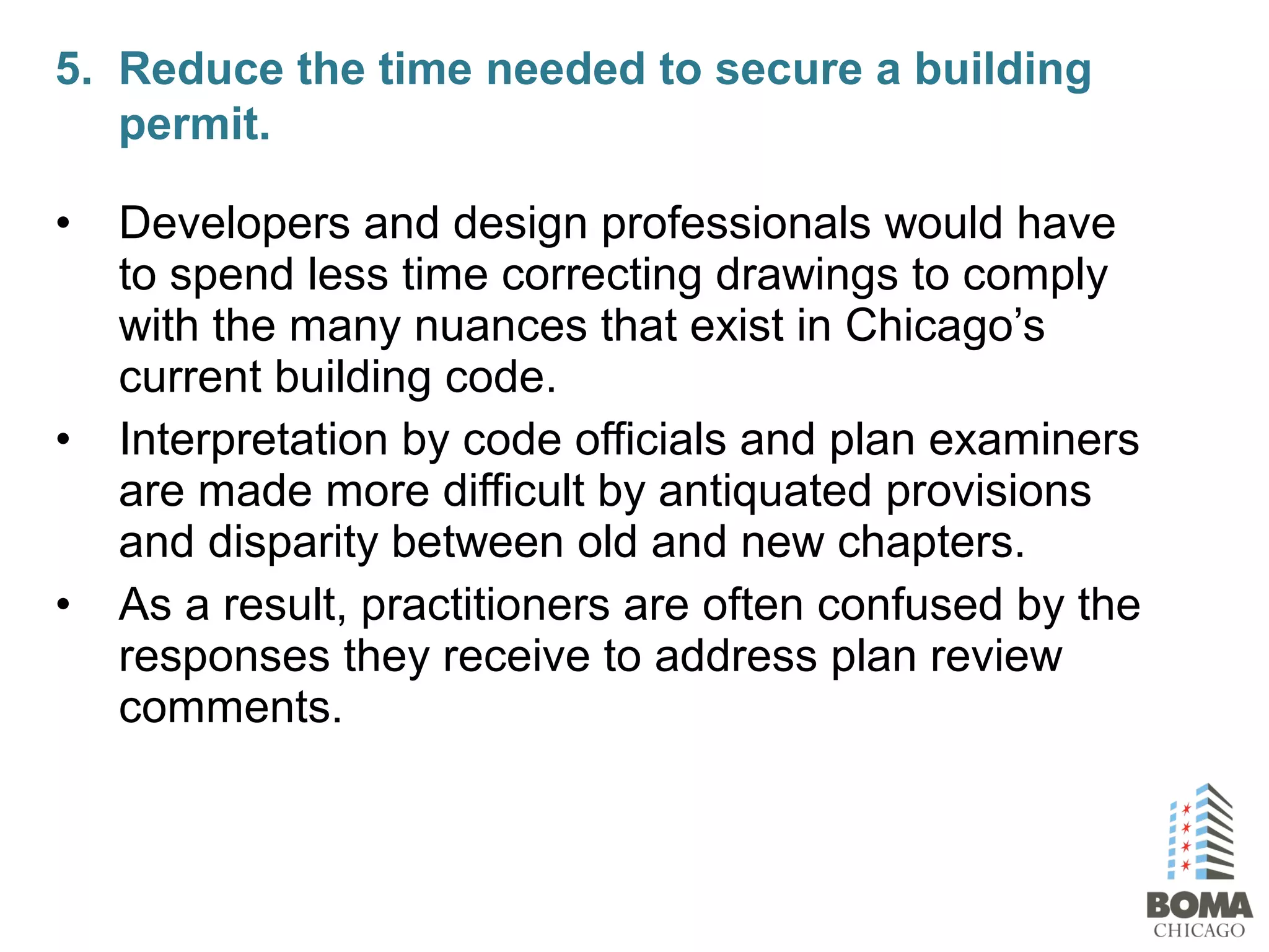 • Developers and design professionals would have
to spend less time correcting drawings to comply
with the many nuances that exist in Chicago’s
current building code.
• Interpretation by code officials and plan examiners
are made more difficult by antiquated provisions
and disparity between old and new chapters.
• As a result, practitioners are often confused by the
responses they receive to address plan review
comments.
5. Reduce the time needed to secure a building
permit.
 