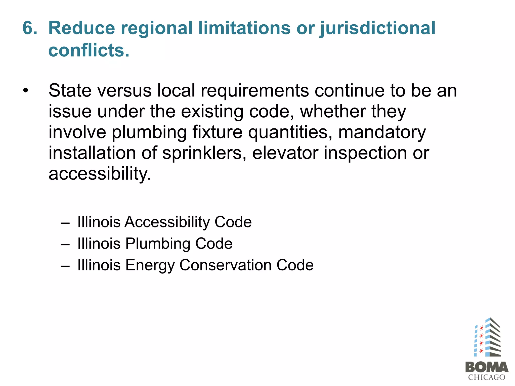 • State versus local requirements continue to be an
issue under the existing code, whether they
involve plumbing fixture quantities, mandatory
installation of sprinklers, elevator inspection or
accessibility.
– Illinois Accessibility Code
– Illinois Plumbing Code
– Illinois Energy Conservation Code
6. Reduce regional limitations or jurisdictional
conflicts.
 