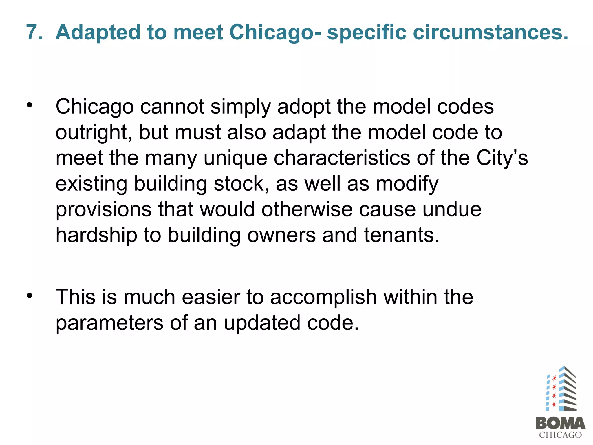 • Chicago cannot simply adopt the model codes
outright, but must also adapt the model code to
meet the many unique characteristics of the City’s
existing building stock, as well as modify
provisions that would otherwise cause undue
hardship to building owners and tenants.
• This is much easier to accomplish within the
parameters of an updated code.
7. Adapted to meet Chicago- specific circumstances.
 