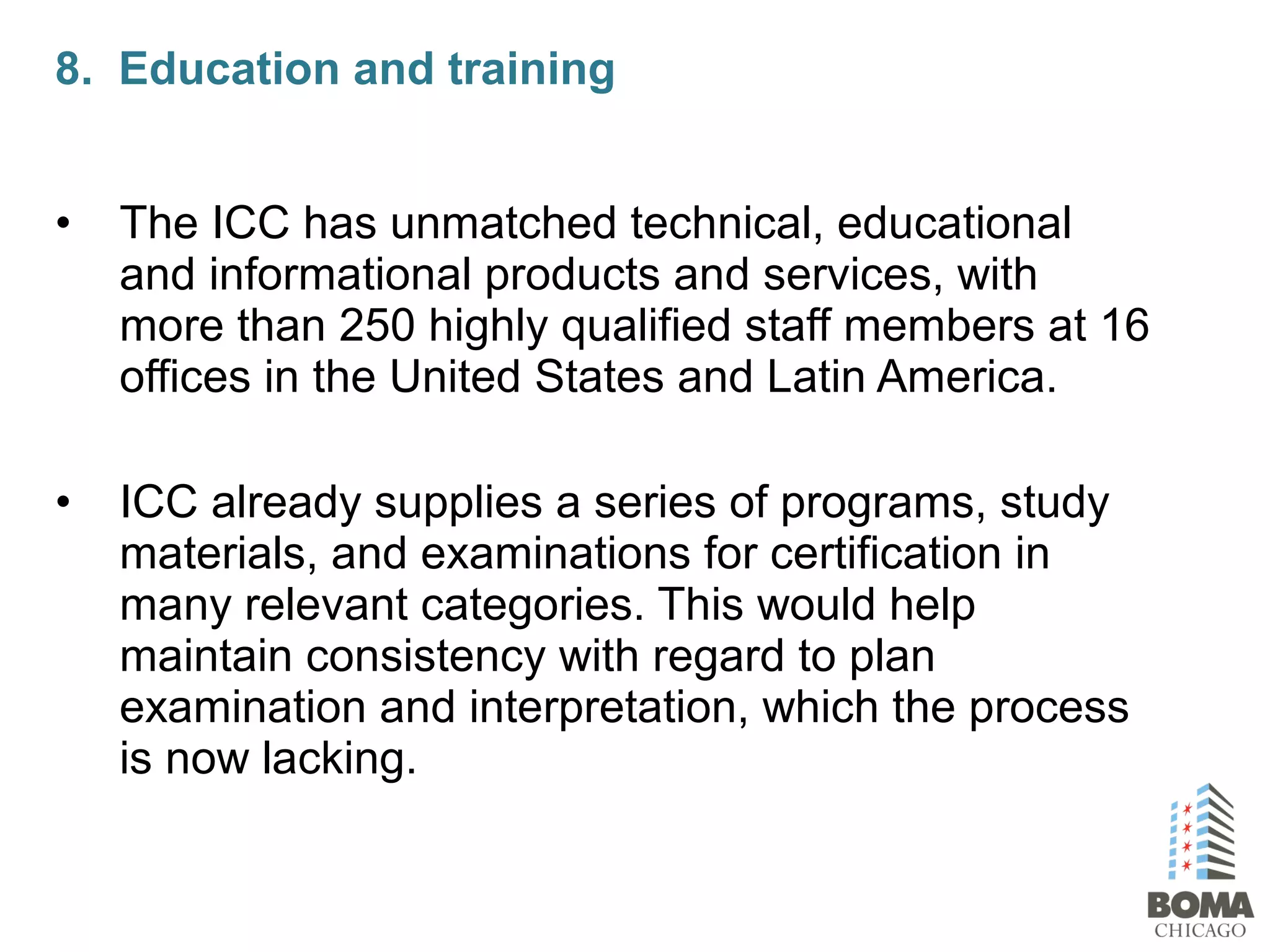 • The ICC has unmatched technical, educational
and informational products and services, with
more than 250 highly qualified staff members at 16
offices in the United States and Latin America.
• ICC already supplies a series of programs, study
materials, and examinations for certification in
many relevant categories. This would help
maintain consistency with regard to plan
examination and interpretation, which the process
is now lacking.
8. Education and training
 