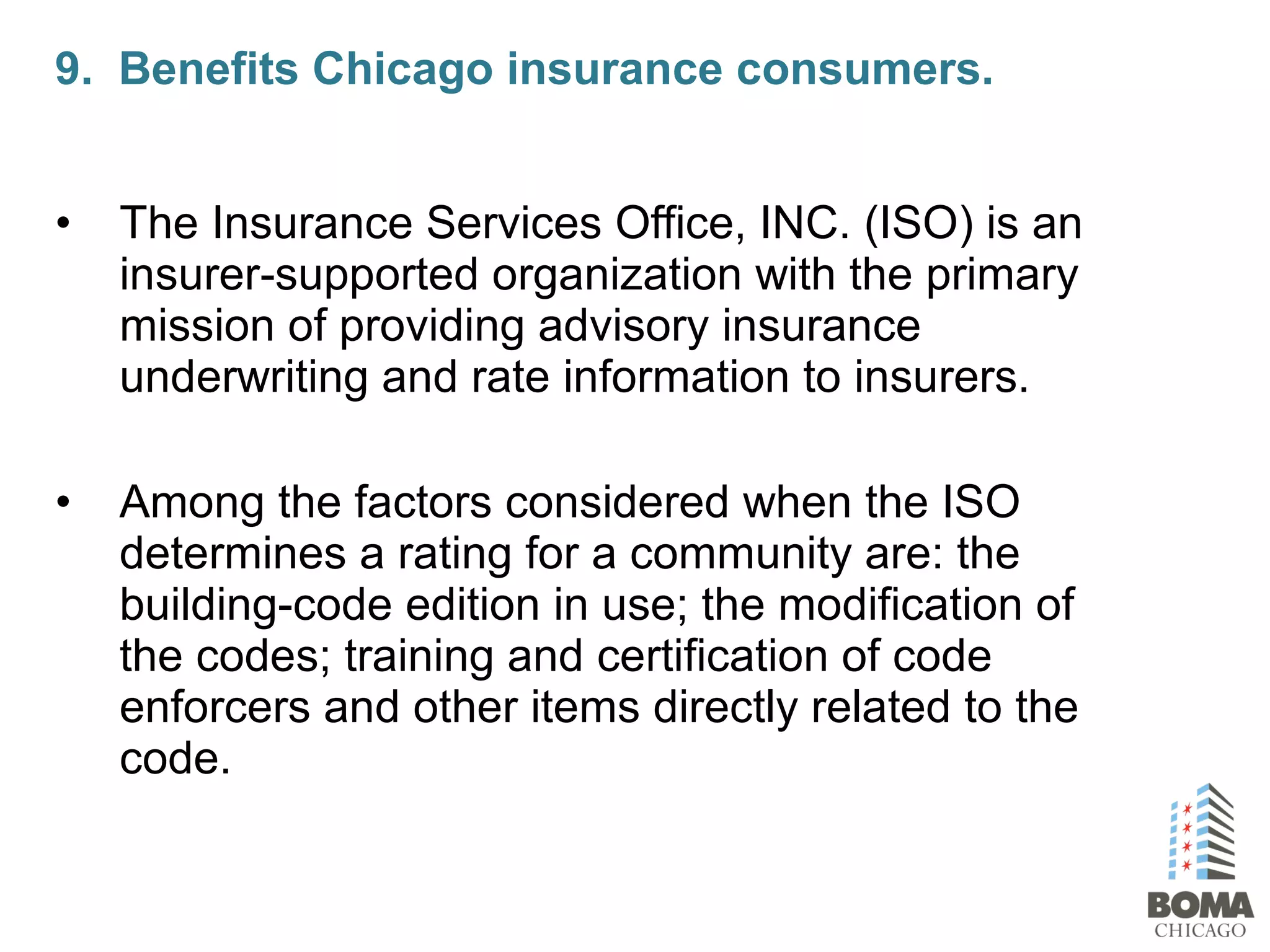 • The Insurance Services Office, INC. (ISO) is an
insurer-supported organization with the primary
mission of providing advisory insurance
underwriting and rate information to insurers.
• Among the factors considered when the ISO
determines a rating for a community are: the
building-code edition in use; the modification of
the codes; training and certification of code
enforcers and other items directly related to the
code.
9. Benefits Chicago insurance consumers.
 