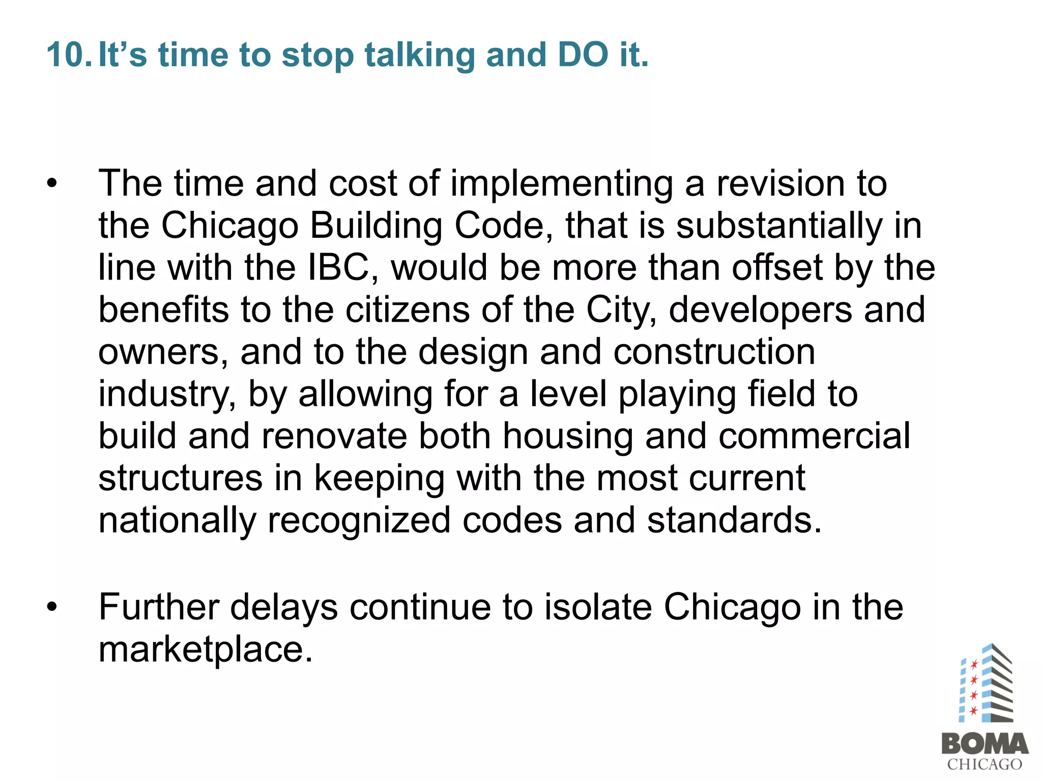 • The time and cost of implementing a revision to
the Chicago Building Code, that is substantially in
line with the IBC, would be more than offset by the
benefits to the citizens of the City, developers and
owners, and to the design and construction
industry, by allowing for a level playing field to
build and renovate both housing and commercial
structures in keeping with the most current
nationally recognized codes and standards.
• Further delays continue to isolate Chicago in the
marketplace.
10.It’s time to stop talking and DO it.
 