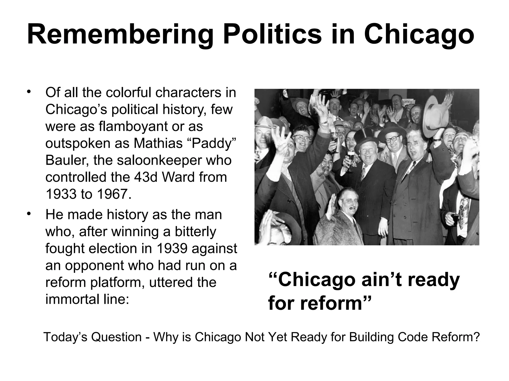 Remembering Politics in Chicago
• Of all the colorful characters in
Chicago’s political history, few
were as flamboyant or as
outspoken as Mathias “Paddy”
Bauler, the saloonkeeper who
controlled the 43d Ward from
1933 to 1967.
• He made history as the man
who, after winning a bitterly
fought election in 1939 against
an opponent who had run on a
reform platform, uttered the
immortal line:
“Chicago ain’t ready
for reform”
Today’s Question - Why is Chicago Not Yet Ready for Building Code Reform?
 