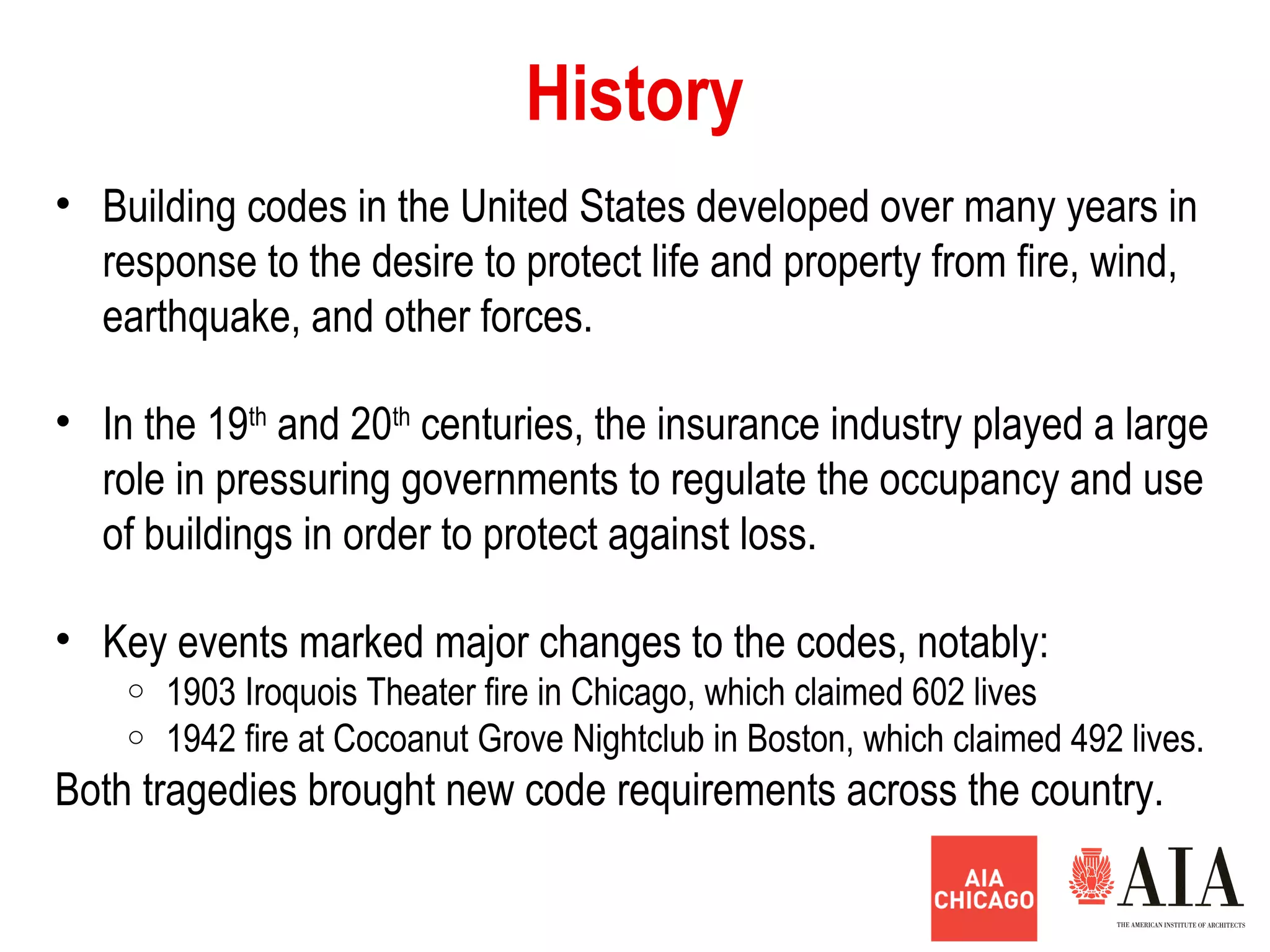 History
• Building codes in the United States developed over many years in
response to the desire to protect life and property from fire, wind,
earthquake, and other forces.
• In the 19th
and 20th
centuries, the insurance industry played a large
role in pressuring governments to regulate the occupancy and use
of buildings in order to protect against loss.
• Key events marked major changes to the codes, notably:
o 1903 Iroquois Theater fire in Chicago, which claimed 602 lives
o 1942 fire at Cocoanut Grove Nightclub in Boston, which claimed 492 lives.
Both tragedies brought new code requirements across the country.
 