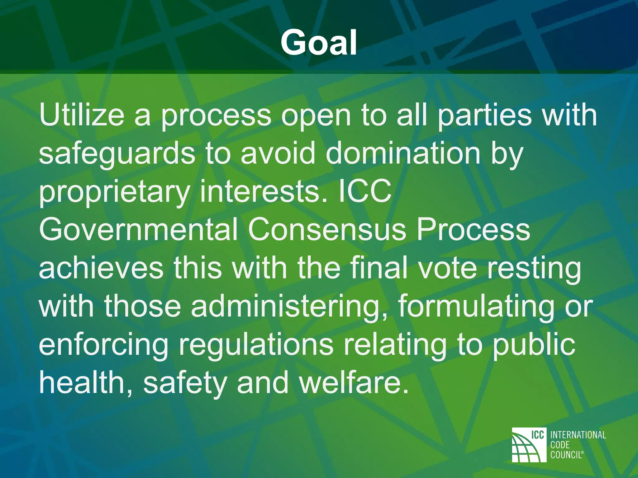 Goal
Utilize a process open to all parties with
safeguards to avoid domination by
proprietary interests. ICC
Governmental Consensus Process
achieves this with the final vote resting
with those administering, formulating or
enforcing regulations relating to public
health, safety and welfare.
 