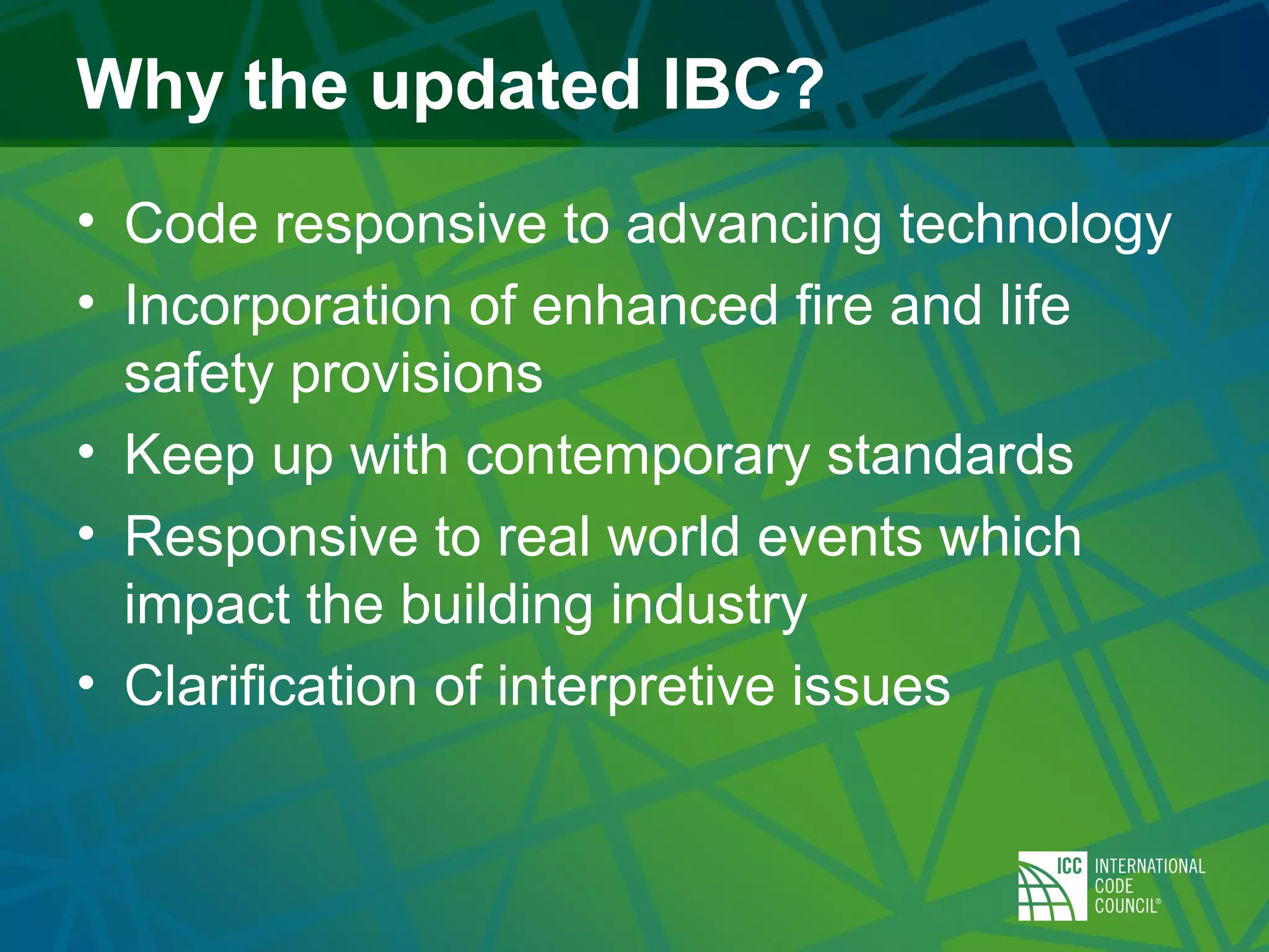 Why the updated IBC?
• Code responsive to advancing technology
• Incorporation of enhanced fire and life
safety provisions
• Keep up with contemporary standards
• Responsive to real world events which
impact the building industry
• Clarification of interpretive issues
 