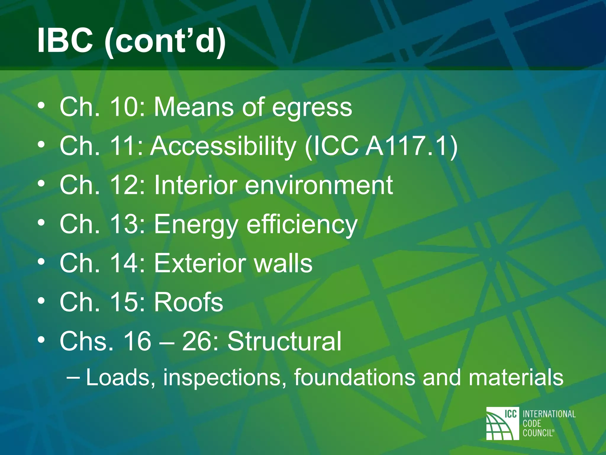 IBC (cont’d)
• Ch. 10: Means of egress
• Ch. 11: Accessibility (ICC A117.1)
• Ch. 12: Interior environment
• Ch. 13: Energy efficiency
• Ch. 14: Exterior walls
• Ch. 15: Roofs
• Chs. 16 – 26: Structural
– Loads, inspections, foundations and materials
 