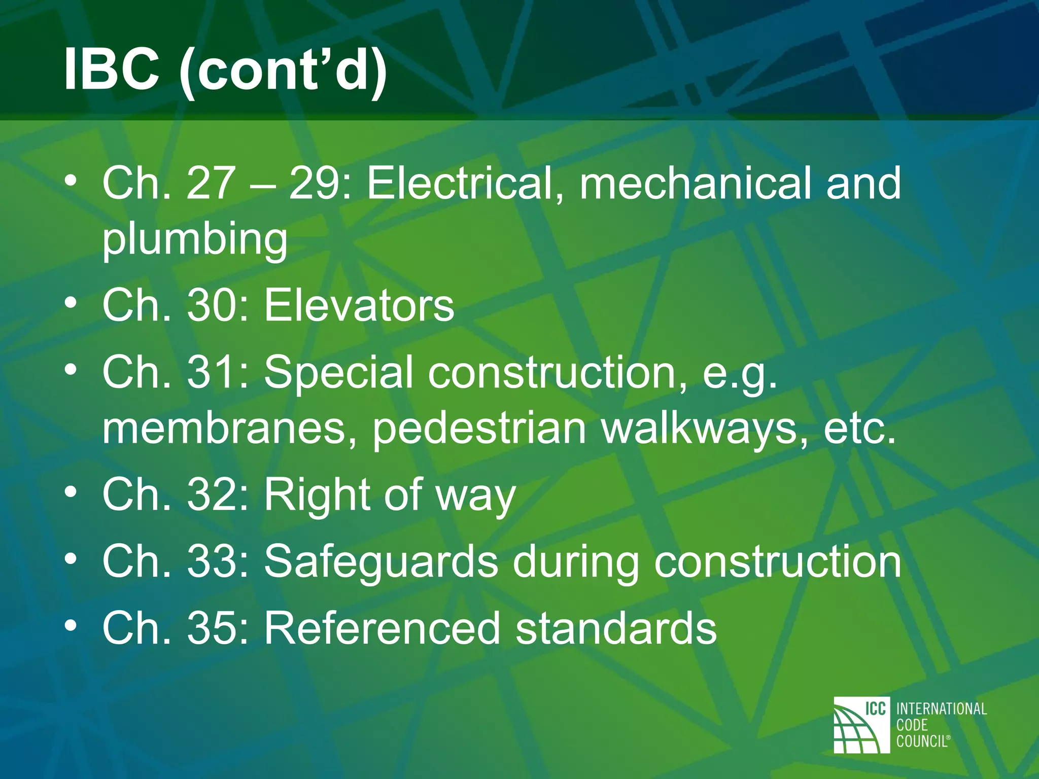 IBC (cont’d)
• Ch. 27 – 29: Electrical, mechanical and
plumbing
• Ch. 30: Elevators
• Ch. 31: Special construction, e.g.
membranes, pedestrian walkways, etc.
• Ch. 32: Right of way
• Ch. 33: Safeguards during construction
• Ch. 35: Referenced standards
 