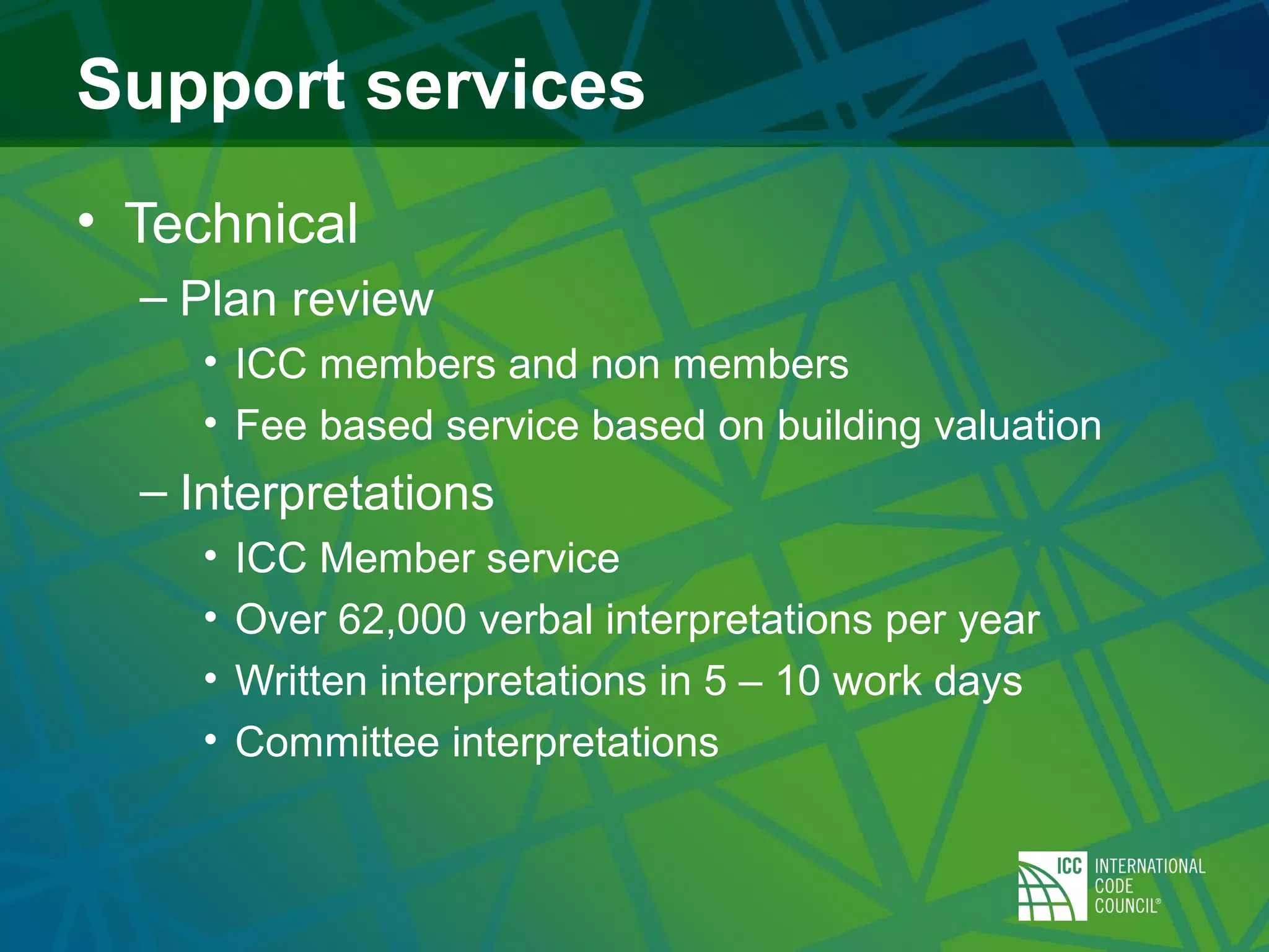 Support services
• Technical
– Plan review
• ICC members and non members
• Fee based service based on building valuation
– Interpretations
• ICC Member service
• Over 62,000 verbal interpretations per year
• Written interpretations in 5 – 10 work days
• Committee interpretations
 