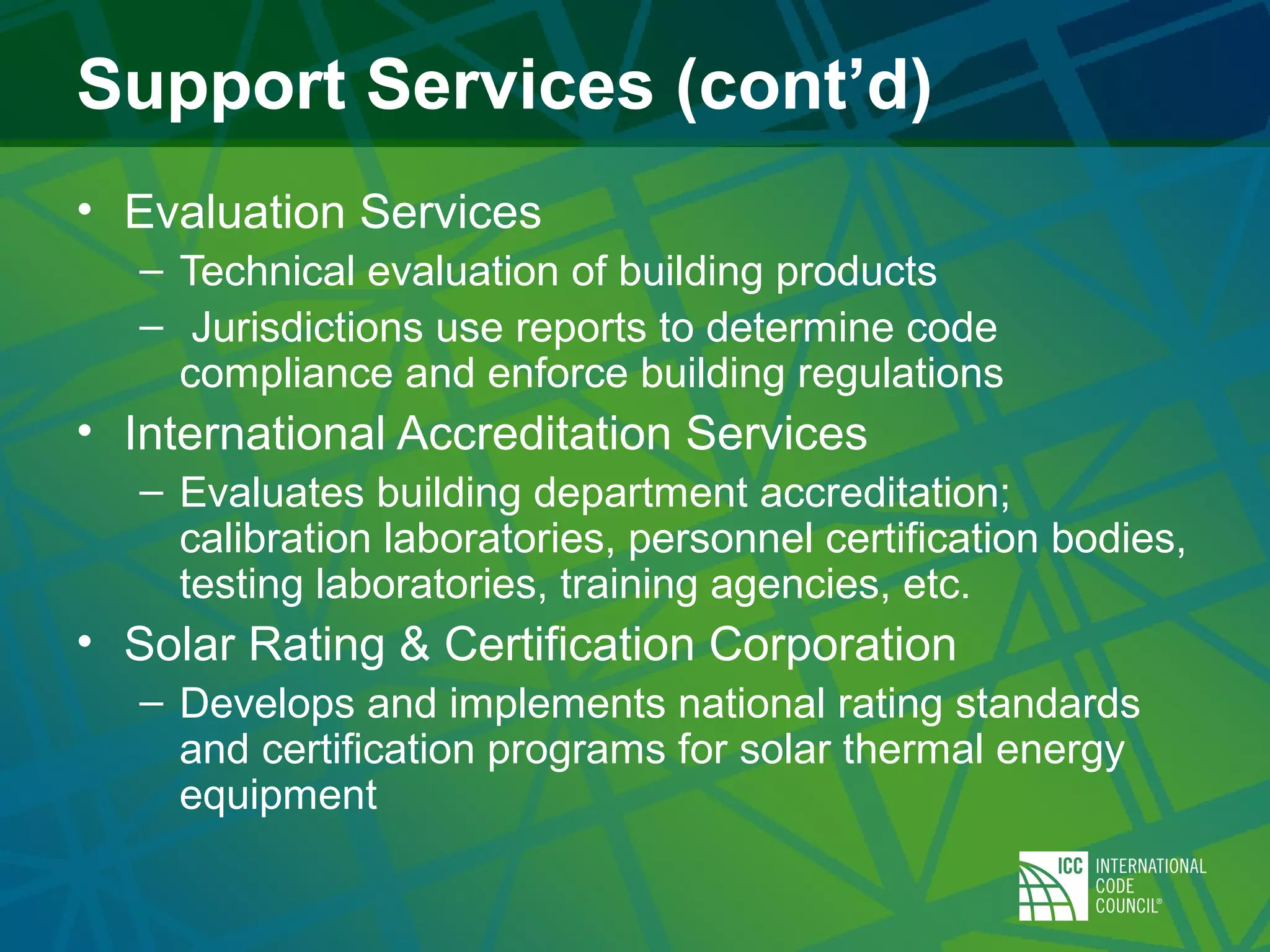 Support Services (cont’d)
• Evaluation Services
– Technical evaluation of building products
– Jurisdictions use reports to determine code
compliance and enforce building regulations
• International Accreditation Services
– Evaluates building department accreditation;
calibration laboratories, personnel certification bodies,
testing laboratories, training agencies, etc.
• Solar Rating & Certification Corporation
– Develops and implements national rating standards
and certification programs for solar thermal energy
equipment
 