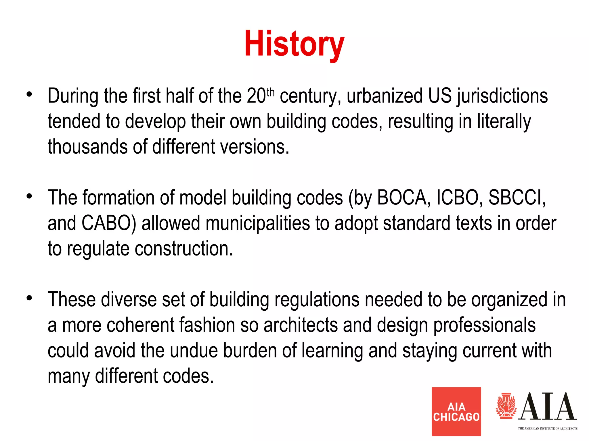 • During the first half of the 20th
century, urbanized US jurisdictions
tended to develop their own building codes, resulting in literally
thousands of different versions.
• The formation of model building codes (by BOCA, ICBO, SBCCI,
and CABO) allowed municipalities to adopt standard texts in order
to regulate construction.
• These diverse set of building regulations needed to be organized in
a more coherent fashion so architects and design professionals
could avoid the undue burden of learning and staying current with
many different codes.
History
 
