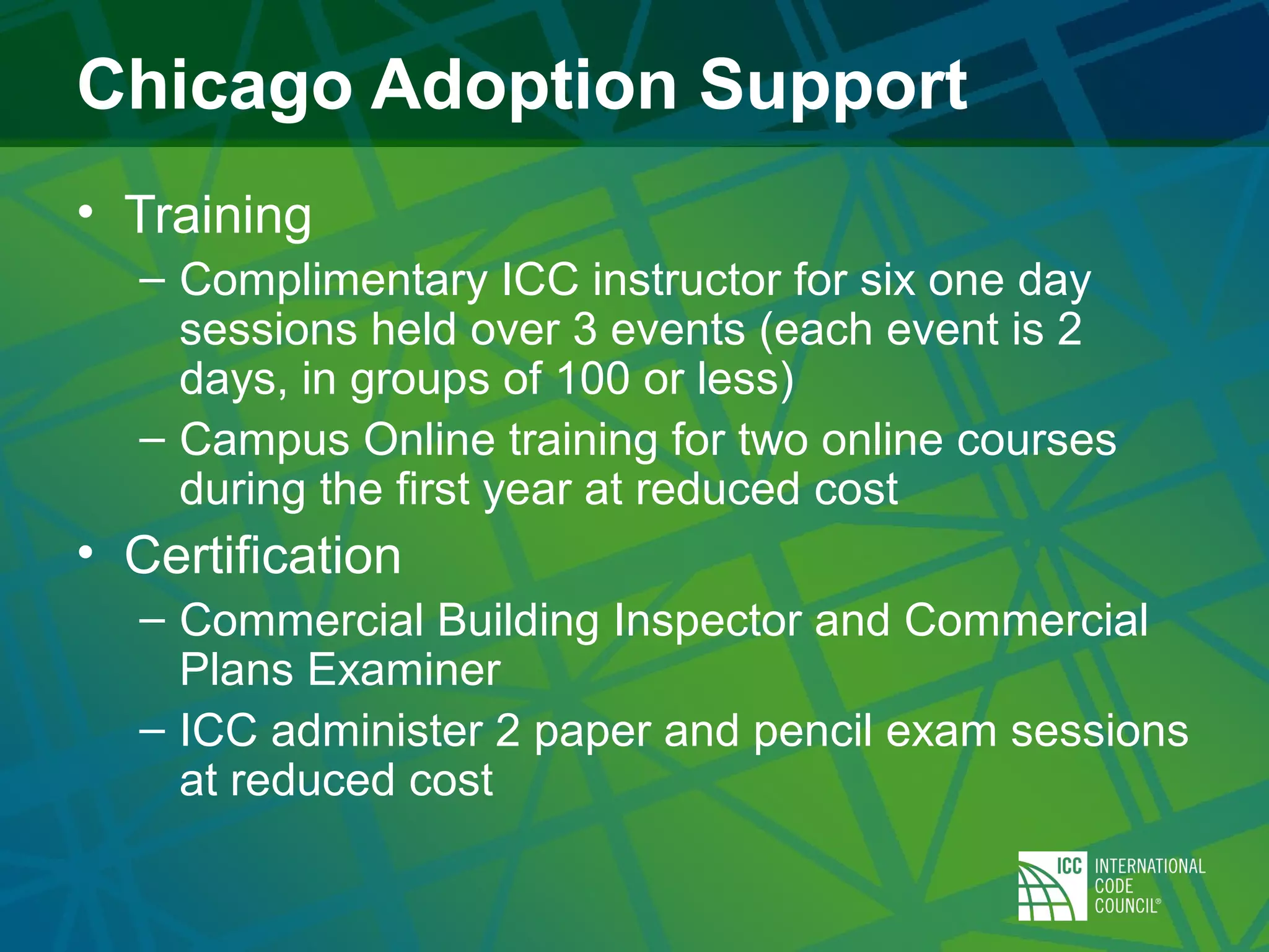 Chicago Adoption Support
• Training
– Complimentary ICC instructor for six one day
sessions held over 3 events (each event is 2
days, in groups of 100 or less)
– Campus Online training for two online courses
during the first year at reduced cost
• Certification
– Commercial Building Inspector and Commercial
Plans Examiner
– ICC administer 2 paper and pencil exam sessions
at reduced cost
 