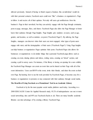 Themer2
allowed previously. Instead of having to friend request a business like an individual would do
with their personal contacts, Facebook users could now “like” a business or organization’s Page
to follow it and receive all of their updates. Not only will users get notifications from the
business’s Page in their newsfeed, but they can actively engage with the Page through comments,
posts to page, messages, likes, and shares. Facebook Pages also allow the Page Manager to better
know their audience through Page Insights. Page Insights give analytics on users, such as age,
gender, and location, as well as statistics on posts (“Facebook Pages”). By utilizing the Page
Insights, managers can discover when their users are most engaged, what types of posts users
engage with most, and the demographics of their users (“Facebook Pages”). Using Page Insights
can help business or organization Pages optimize their posts. Facebook Pages also allows for
businesses or organizations to do similar things that a personal Facebook page allows such as
creating an event, sharing photos and videos, writing notes, creating an “about” section, and
creating a poll to survey users. For instance, if the library is having an opening for a new exhibit,
the Facebook Page Manager can create an event that can be shared on their Page with all of the
event information. Users can RSVP to the event, invite their friends, and share the event on their
own Page. By learning how to use the tools provided by Facebook Pages, it becomes easy for a
business or organization to promote or stay connected with their audience through social media.
The Benefits of Using Facebook as a Promotional Tool in an Academic Library
Facebook is by far the most popular social media platform used today. According to a
2008 EDUCAUSE Center for Applied Research study, 85.2% of undergraduates use one or more
social networking sites and 89% use Facebook (Sachs et. al). There are many benefits academic
libraries can take advantage of by creating a library Facebook Page.
 