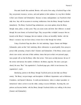 Themer3
One main benefit that academic libraries will receive from using a Facebook Page is that
they can promote resources, services, and send updates to their audience in a way that is familiar
to their users (Ganster and Schumacher). Because so many undergraduates use Facebook in their
daily lives, they will be accustom to receiving notifications from the library through Facebook
immediately. The library Facebook Page administrator can create updates about the library
through status, photo, or video posts. They can create events and invite their followers to attend
through the event feature on Facebook Pages. They can post links to helpful resources that are
located on the library’s homepage that new students or those not incredibly familiar with the
library’s resources may not know about, or know how to find through the website.
Using a Facebook Page also allows for viral marketing. Ligaya Ganster and Bridget
Schumacher point out that “viral marketing allows information to spread quickly from person to
person while promoting a brand or idea” (Ganster and Schumacher). If the library creates a post
about a new service and some of their audience shares that post on their own personal pages,
more people will see that the library offers that service. Viral posts can help increase the use of
the service and increase the number of followers the library page has. The more a post gets
shared, the more “likes” the organization’s Facebook page gets, which in turn increases the
organization’s reach.
Introducing patrons to the library through Facebook posts can also help ease library
anxiety. The library can post images and descriptions of different departments such as Reference,
Circulation, and Special Collections. It could post introductory videos to subject specialists or
instructional videos on how to use the online catalog or access LibGuides. By doing this, new
patrons can become familiar with the library through Facebook before ever walking in the doors
(Ganster and Schumacher).
 