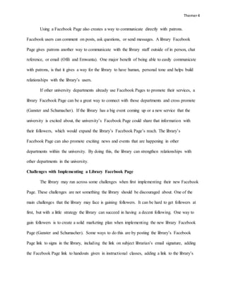 Themer4
Using a Facebook Page also creates a way to communicate directly with patrons.
Facebook users can comment on posts, ask questions, or send messages. A library Facebook
Page gives patrons another way to communicate with the library staff outside of in person, chat
reference, or email (Ofili and Emwanta). One major benefit of being able to easily communicate
with patrons, is that it gives a way for the library to have human, personal tone and helps build
relationships with the library’s users.
If other university departments already use Facebook Pages to promote their services, a
library Facebook Page can be a great way to connect with those departments and cross promote
(Ganster and Schumacher). If the library has a big event coming up or a new service that the
university is excited about, the university’s Facebook Page could share that information with
their followers, which would expand the library’s Facebook Page’s reach. The library’s
Facebook Page can also promote exciting news and events that are happening in other
departments within the university. By doing this, the library can strengthen relationships with
other departments in the university.
Challenges with Implementing a Library Facebook Page
The library may run across some challenges when first implementing their new Facebook
Page. These challenges are not something the library should be discouraged about. One of the
main challenges that the library may face is gaining followers. It can be hard to get followers at
first, but with a little strategy the library can succeed in having a decent following. One way to
gain followers is to create a solid marketing plan when implementing the new library Facebook
Page (Ganster and Schumacher). Some ways to do this are by posting the library’s Facebook
Page link to signs in the library, including the link on subject librarian’s email signature, adding
the Facebook Page link to handouts given in instructional classes, adding a link to the library’s
 