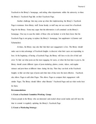 Themer5
Facebook to the library’s homepage, and asking other departments within the university to share
the library’s Facebook Page link on their Facebook Page.
Another challenge that may come up when first implementing the library’s Facebook
Page is resistance from library staff. Some faculty or staff may not see a need for a Facebook
Page for the library. Some may argue that the information is all contained on the library’s
homepage. One way to ease the minds of those who are hesitant is to let them know that the
Facebook Page is not going to replace the library’s homepage, but supplement it (Ganster and
Schumacher).
At times, the library may also find that their user engagement is low. The library should
make sure to take advantage of Facebook Insights to discover what their users are responding to
best. At the beginning of having a Facebook Page, the library will have to do a lot of trial and
error. To find out what posts are the most engaging for users, or when the best time to post is, the
library should create different types of posts including photos, events, videos, and regular
statuses and post them at different times during the day. Then they can look at the Facebook
Insights to find out what type of posts and what time of day were the most effective. Facebook
also allows Pages to add other Pages. This allows Pages to compare their engagement with
similar Pages. The library should follow other libraries’ Facebook Pages and see what works best
for them.
Recommendations
1. Create a Facebook Committee/Working Group:
Choose people in the library who are interested and excited about social media and will have the
time to commit to regularly updating the library’s Facebook Page.
2. Create a Marketing Strategy:
 