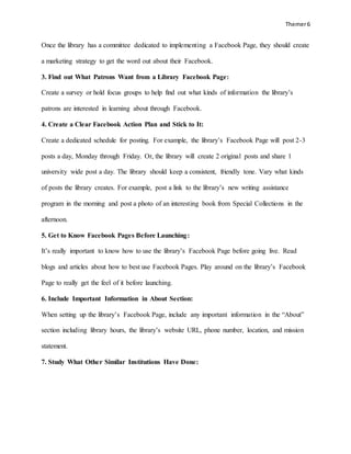 Themer6
Once the library has a committee dedicated to implementing a Facebook Page, they should create
a marketing strategy to get the word out about their Facebook.
3. Find out What Patrons Want from a Library Facebook Page:
Create a survey or hold focus groups to help find out what kinds of information the library’s
patrons are interested in learning about through Facebook.
4. Create a Clear Facebook Action Plan and Stick to It:
Create a dedicated schedule for posting. For example, the library’s Facebook Page will post 2-3
posts a day, Monday through Friday. Or, the library will create 2 original posts and share 1
university wide post a day. The library should keep a consistent, friendly tone. Vary what kinds
of posts the library creates. For example, post a link to the library’s new writing assistance
program in the morning and post a photo of an interesting book from Special Collections in the
afternoon.
5. Get to Know Facebook Pages Before Launching:
It’s really important to know how to use the library’s Facebook Page before going live. Read
blogs and articles about how to best use Facebook Pages. Play around on the library’s Facebook
Page to really get the feel of it before launching.
6. Include Important Information in About Section:
When setting up the library’s Facebook Page, include any important information in the “About”
section including library hours, the library’s website URL, phone number, location, and mission
statement.
7. Study What Other Similar Institutions Have Done:
 