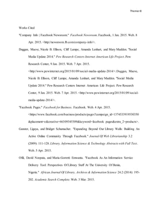 Themer8
Works Cited
"Company Info | Facebook Newsroom." Facebook Newsroom. Facebook, 1 Jan. 2015. Web. 8
Apr. 2015. <http://newsroom.fb.com/company-info/>.
Duggan, Maeve, Nicole B. Ellison, Cliff Lampe, Amanda Lenhart, and Mary Madden. "Social
Media Update 2014." Pew Research Centers Internet American Life Project. Pew
Research Center, 9 Jan. 2015. Web. 7 Apr. 2015.
<http://www.pewinternet.org/2015/01/09/social-media-update-2014/>.Duggan, Maeve,
Nicole B. Ellison, Cliff Lampe, Amanda Lenhart, and Mary Madden. "Social Media
Update 2014." Pew Research Centers Internet American Life Project. Pew Research
Center, 9 Jan. 2015. Web. 7 Apr. 2015. <http://www.pewinternet.org/2015/01/09/social-
media-update-2014/>.
"Facebook Pages." Facebook for Business. Facebook. Web. 4 Apr. 2015.
<https://www.facebook.com/business/products/pages?campaign_id=1374533919530350
&placement=e&creative=66309345309&keyword=facebook pages&extra_2=products>.
Ganster, Ligaya, and Bridget Schumacher. "Expanding Beyond Our Library Walls: Building An
Active Online Community Through Facebook." Journal Of Web Librarianship 3.2
(2009): 111-128. Library, Information Science & Technology Abstracts with Full Text.
Web. 5 Apr. 2015.
Ofili, David Nzoputa, and Maria-Gorretti Emwanta. "Facebook As An Information Service
Delivery Tool: Perspectives Of Library Staff At The University Of Benin,
Nigeria." African Journal Of Library, Archives & Information Science 24.2 (2014): 195-
202. Academic Search Complete. Web. 3 Mar. 2015.
 
