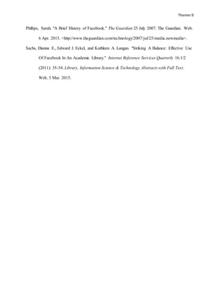 Themer9
Phillips, Sarah. "A Brief History of Facebook." The Guardian 25 July 2007. The Guardian. Web.
6 Apr. 2015. <http://www.theguardian.com/technology/2007/jul/25/media.newmedia>.
Sachs, Dianna E., Edward J. Eckel, and Kathleen A. Langan. "Striking A Balance: Effective Use
Of Facebook In An Academic Library." Internet Reference Services Quarterly 16.1/2
(2011): 35-54. Library, Information Science & Technology Abstracts with Full Text.
Web. 5 Mar. 2015.
 