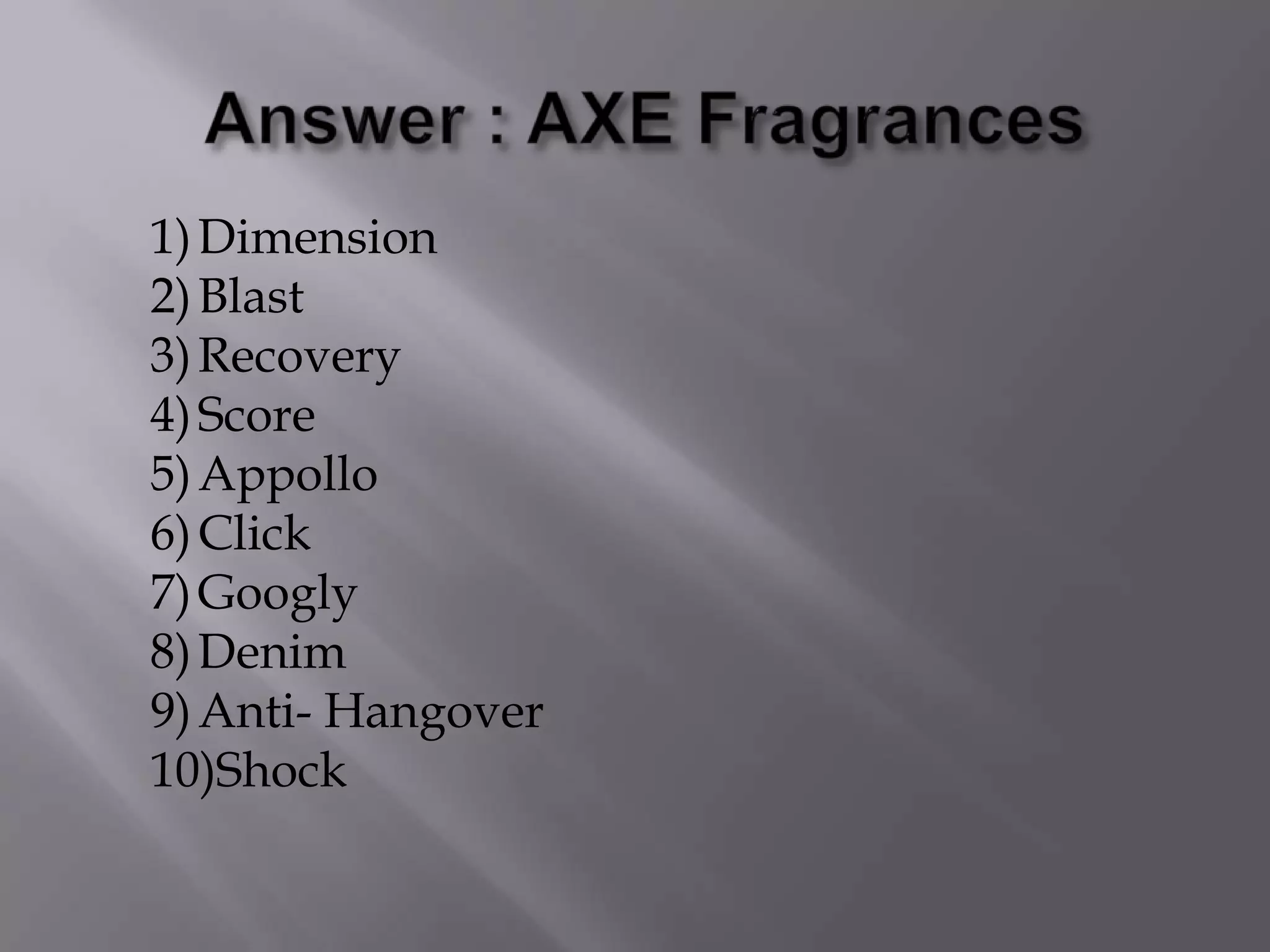 1)Dimension
2)Blast
3)Recovery
4)Score
5)Appollo
6)Click
7)Googly
8)Denim
9)Anti- Hangover
10)Shock
 