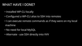 WHAT HAVE I DONE?
• Installed WP-CLI locally
• Conﬁgured a WP-CLI alias to SSH into remotes
• I can execute remote commands as if they were on my local
machine
• No need for local MySQL
• Alternate - use SSH directly into VVV
 