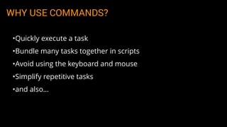 WHY USE COMMANDS?
•Quickly execute a task
•Bundle many tasks together in scripts
•Avoid using the keyboard and mouse
•Simplify repetitive tasks
•and also…
 