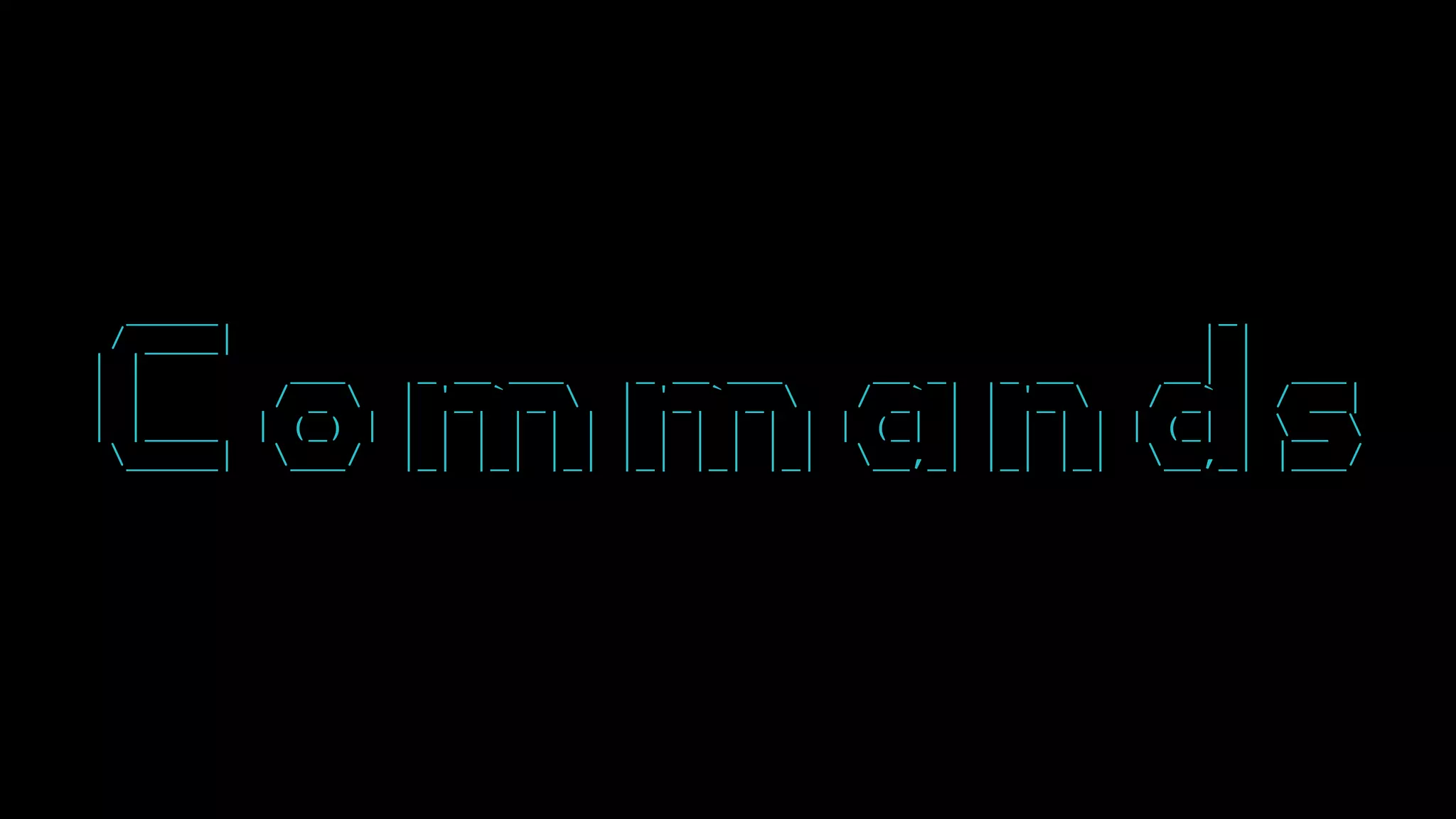 _____ _
/ ____| | |
| | ___ _ __ ___ _ __ ___ __ _ _ __ __| | ___
| | / _  | '_ ` _  | '_ ` _  / _` | | '_  / _` | / __|
| |____ | (_) | | | | | | | | | | | | | | (_| | | | | | | (_| | __ 
_____| ___/ |_| |_| |_| |_| |_| |_| __,_| |_| |_| __,_| |___/
 
