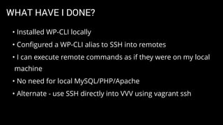 WHAT HAVE I DONE?
• Installed WP-CLI locally
• Conﬁgured a WP-CLI alias to SSH into remotes
• I can execute remote commands as if they were on my local
machine
• No need for local MySQL/PHP/Apache
• Alternate - use SSH directly into VVV using vagrant ssh
 
