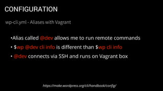 CONFIGURATION
•Alias called @dev allows me to run remote commands
• $wp @dev cli info is diﬀerent than $wp cli info
• @dev connects via SSH and runs on Vagrant box
https://make.wordpress.org/cli/handbook/conﬁg/
wp-cli.yml - Aliases with Vagrant
 